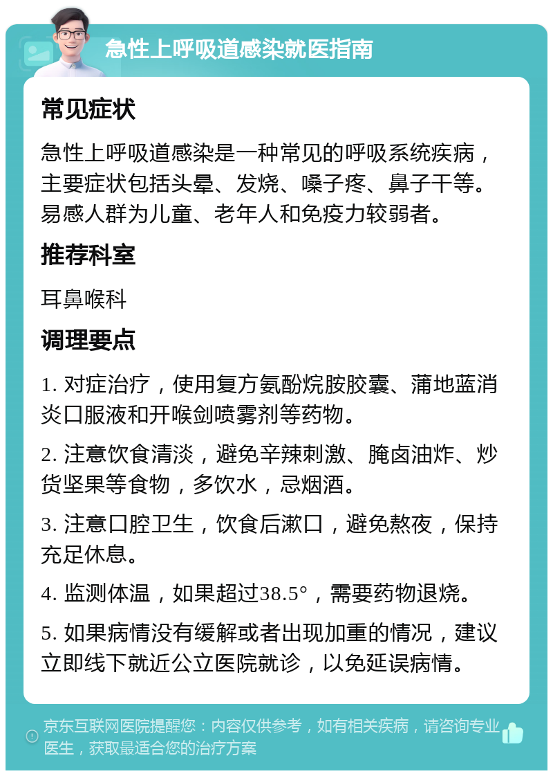 急性上呼吸道感染就医指南 常见症状 急性上呼吸道感染是一种常见的呼吸系统疾病，主要症状包括头晕、发烧、嗓子疼、鼻子干等。易感人群为儿童、老年人和免疫力较弱者。 推荐科室 耳鼻喉科 调理要点 1. 对症治疗，使用复方氨酚烷胺胶囊、蒲地蓝消炎口服液和开喉剑喷雾剂等药物。 2. 注意饮食清淡，避免辛辣刺激、腌卤油炸、炒货坚果等食物，多饮水，忌烟酒。 3. 注意口腔卫生，饮食后漱口，避免熬夜，保持充足休息。 4. 监测体温，如果超过38.5°，需要药物退烧。 5. 如果病情没有缓解或者出现加重的情况，建议立即线下就近公立医院就诊，以免延误病情。