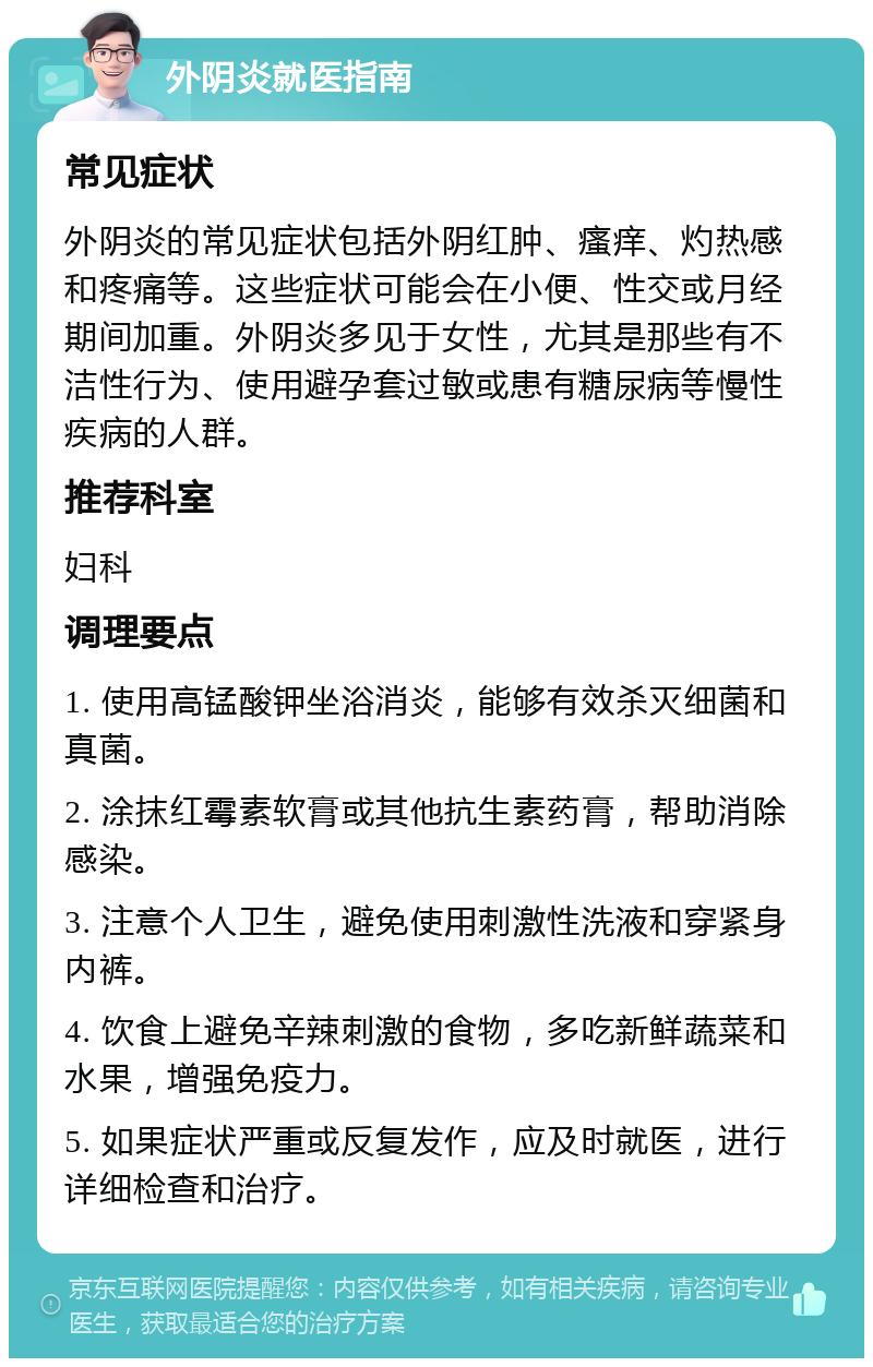 外阴炎就医指南 常见症状 外阴炎的常见症状包括外阴红肿、瘙痒、灼热感和疼痛等。这些症状可能会在小便、性交或月经期间加重。外阴炎多见于女性，尤其是那些有不洁性行为、使用避孕套过敏或患有糖尿病等慢性疾病的人群。 推荐科室 妇科 调理要点 1. 使用高锰酸钾坐浴消炎，能够有效杀灭细菌和真菌。 2. 涂抹红霉素软膏或其他抗生素药膏，帮助消除感染。 3. 注意个人卫生，避免使用刺激性洗液和穿紧身内裤。 4. 饮食上避免辛辣刺激的食物，多吃新鲜蔬菜和水果，增强免疫力。 5. 如果症状严重或反复发作，应及时就医，进行详细检查和治疗。