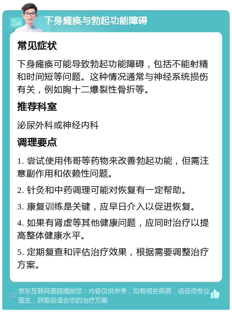 下身瘫痪与勃起功能障碍 常见症状 下身瘫痪可能导致勃起功能障碍，包括不能射精和时间短等问题。这种情况通常与神经系统损伤有关，例如胸十二爆裂性骨折等。 推荐科室 泌尿外科或神经内科 调理要点 1. 尝试使用伟哥等药物来改善勃起功能，但需注意副作用和依赖性问题。 2. 针灸和中药调理可能对恢复有一定帮助。 3. 康复训练是关键，应早日介入以促进恢复。 4. 如果有肾虚等其他健康问题，应同时治疗以提高整体健康水平。 5. 定期复查和评估治疗效果，根据需要调整治疗方案。