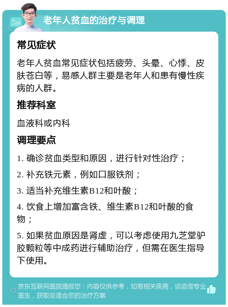 老年人贫血的治疗与调理 常见症状 老年人贫血常见症状包括疲劳、头晕、心悸、皮肤苍白等，易感人群主要是老年人和患有慢性疾病的人群。 推荐科室 血液科或内科 调理要点 1. 确诊贫血类型和原因，进行针对性治疗； 2. 补充铁元素，例如口服铁剂； 3. 适当补充维生素B12和叶酸； 4. 饮食上增加富含铁、维生素B12和叶酸的食物； 5. 如果贫血原因是肾虚，可以考虑使用九芝堂驴胶颗粒等中成药进行辅助治疗，但需在医生指导下使用。