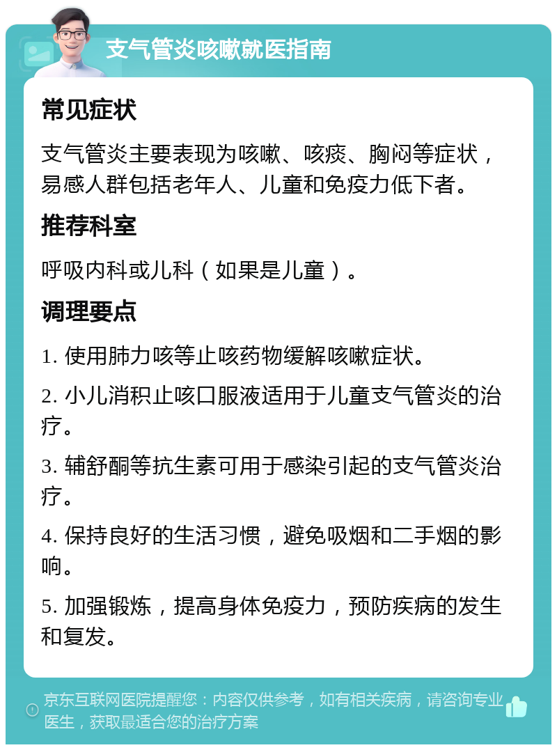 支气管炎咳嗽就医指南 常见症状 支气管炎主要表现为咳嗽、咳痰、胸闷等症状，易感人群包括老年人、儿童和免疫力低下者。 推荐科室 呼吸内科或儿科（如果是儿童）。 调理要点 1. 使用肺力咳等止咳药物缓解咳嗽症状。 2. 小儿消积止咳口服液适用于儿童支气管炎的治疗。 3. 辅舒酮等抗生素可用于感染引起的支气管炎治疗。 4. 保持良好的生活习惯，避免吸烟和二手烟的影响。 5. 加强锻炼，提高身体免疫力，预防疾病的发生和复发。