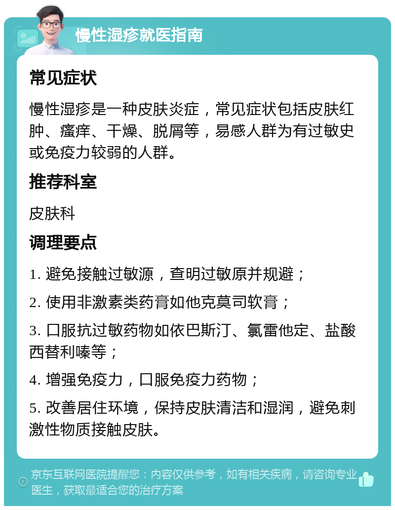 慢性湿疹就医指南 常见症状 慢性湿疹是一种皮肤炎症，常见症状包括皮肤红肿、瘙痒、干燥、脱屑等，易感人群为有过敏史或免疫力较弱的人群。 推荐科室 皮肤科 调理要点 1. 避免接触过敏源，查明过敏原并规避； 2. 使用非激素类药膏如他克莫司软膏； 3. 口服抗过敏药物如依巴斯汀、氯雷他定、盐酸西替利嗪等； 4. 增强免疫力，口服免疫力药物； 5. 改善居住环境，保持皮肤清洁和湿润，避免刺激性物质接触皮肤。