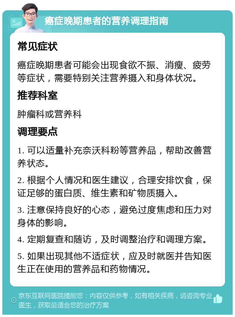 癌症晚期患者的营养调理指南 常见症状 癌症晚期患者可能会出现食欲不振、消瘦、疲劳等症状，需要特别关注营养摄入和身体状况。 推荐科室 肿瘤科或营养科 调理要点 1. 可以适量补充奈沃科粉等营养品，帮助改善营养状态。 2. 根据个人情况和医生建议，合理安排饮食，保证足够的蛋白质、维生素和矿物质摄入。 3. 注意保持良好的心态，避免过度焦虑和压力对身体的影响。 4. 定期复查和随访，及时调整治疗和调理方案。 5. 如果出现其他不适症状，应及时就医并告知医生正在使用的营养品和药物情况。