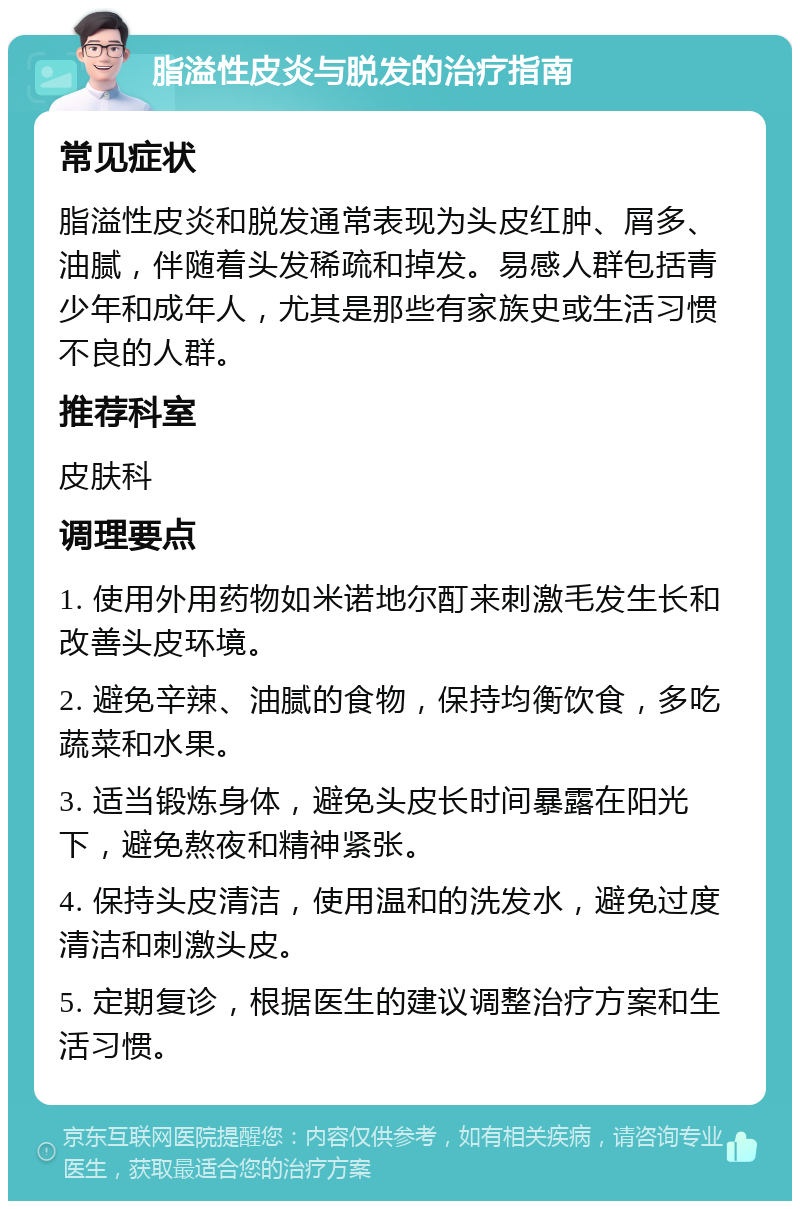 脂溢性皮炎与脱发的治疗指南 常见症状 脂溢性皮炎和脱发通常表现为头皮红肿、屑多、油腻，伴随着头发稀疏和掉发。易感人群包括青少年和成年人，尤其是那些有家族史或生活习惯不良的人群。 推荐科室 皮肤科 调理要点 1. 使用外用药物如米诺地尔酊来刺激毛发生长和改善头皮环境。 2. 避免辛辣、油腻的食物，保持均衡饮食，多吃蔬菜和水果。 3. 适当锻炼身体，避免头皮长时间暴露在阳光下，避免熬夜和精神紧张。 4. 保持头皮清洁，使用温和的洗发水，避免过度清洁和刺激头皮。 5. 定期复诊，根据医生的建议调整治疗方案和生活习惯。