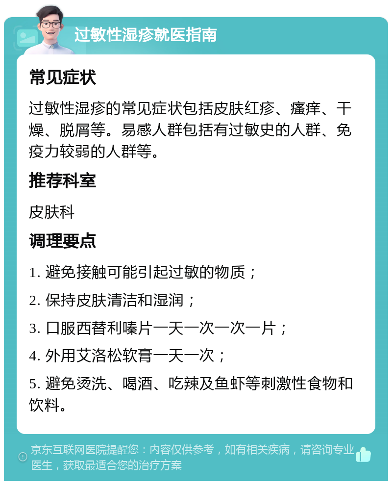 过敏性湿疹就医指南 常见症状 过敏性湿疹的常见症状包括皮肤红疹、瘙痒、干燥、脱屑等。易感人群包括有过敏史的人群、免疫力较弱的人群等。 推荐科室 皮肤科 调理要点 1. 避免接触可能引起过敏的物质； 2. 保持皮肤清洁和湿润； 3. 口服西替利嗪片一天一次一次一片； 4. 外用艾洛松软膏一天一次； 5. 避免烫洗、喝酒、吃辣及鱼虾等刺激性食物和饮料。