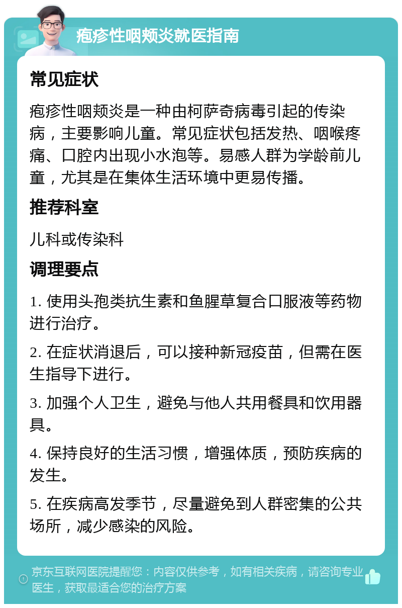 疱疹性咽颊炎就医指南 常见症状 疱疹性咽颊炎是一种由柯萨奇病毒引起的传染病，主要影响儿童。常见症状包括发热、咽喉疼痛、口腔内出现小水泡等。易感人群为学龄前儿童，尤其是在集体生活环境中更易传播。 推荐科室 儿科或传染科 调理要点 1. 使用头孢类抗生素和鱼腥草复合口服液等药物进行治疗。 2. 在症状消退后，可以接种新冠疫苗，但需在医生指导下进行。 3. 加强个人卫生，避免与他人共用餐具和饮用器具。 4. 保持良好的生活习惯，增强体质，预防疾病的发生。 5. 在疾病高发季节，尽量避免到人群密集的公共场所，减少感染的风险。