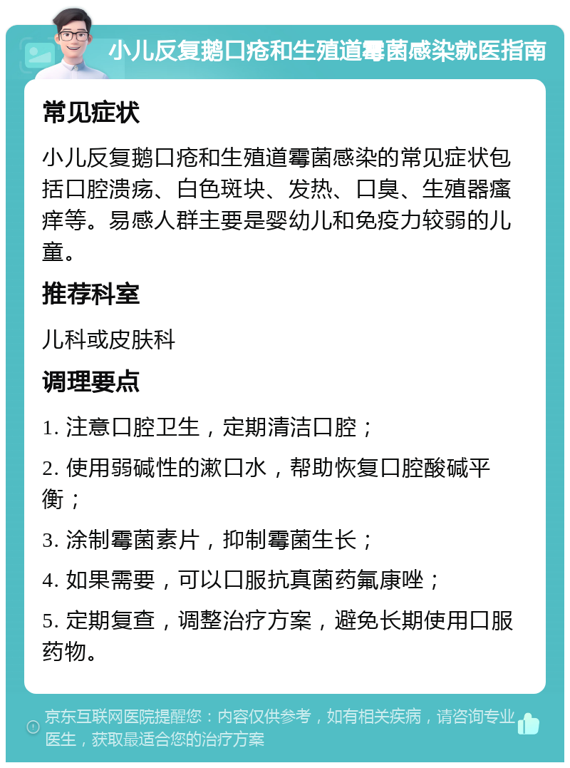 小儿反复鹅口疮和生殖道霉菌感染就医指南 常见症状 小儿反复鹅口疮和生殖道霉菌感染的常见症状包括口腔溃疡、白色斑块、发热、口臭、生殖器瘙痒等。易感人群主要是婴幼儿和免疫力较弱的儿童。 推荐科室 儿科或皮肤科 调理要点 1. 注意口腔卫生，定期清洁口腔； 2. 使用弱碱性的漱口水，帮助恢复口腔酸碱平衡； 3. 涂制霉菌素片，抑制霉菌生长； 4. 如果需要，可以口服抗真菌药氟康唑； 5. 定期复查，调整治疗方案，避免长期使用口服药物。