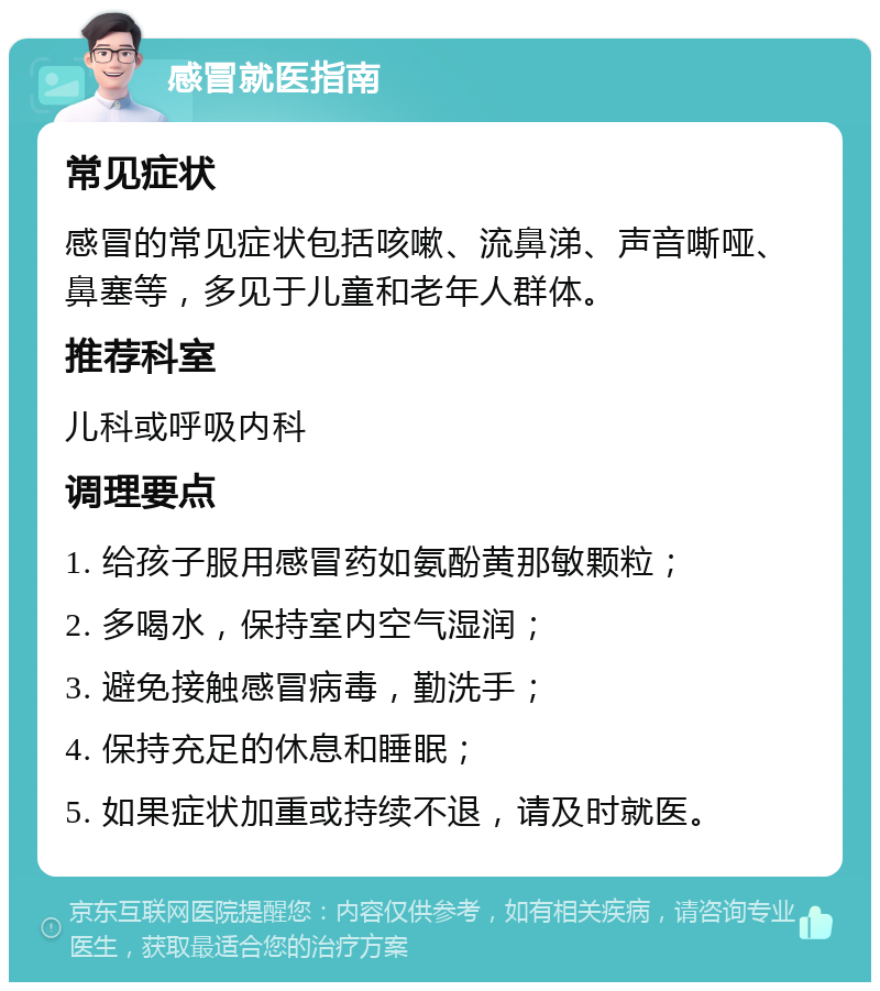 感冒就医指南 常见症状 感冒的常见症状包括咳嗽、流鼻涕、声音嘶哑、鼻塞等，多见于儿童和老年人群体。 推荐科室 儿科或呼吸内科 调理要点 1. 给孩子服用感冒药如氨酚黄那敏颗粒； 2. 多喝水，保持室内空气湿润； 3. 避免接触感冒病毒，勤洗手； 4. 保持充足的休息和睡眠； 5. 如果症状加重或持续不退，请及时就医。