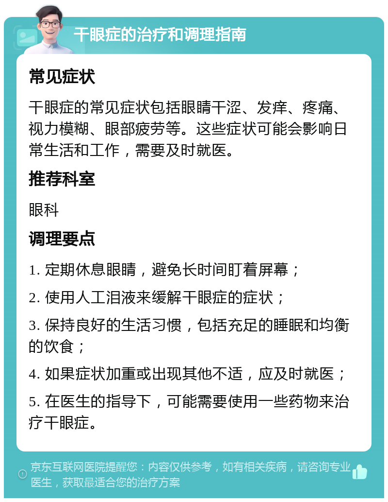 干眼症的治疗和调理指南 常见症状 干眼症的常见症状包括眼睛干涩、发痒、疼痛、视力模糊、眼部疲劳等。这些症状可能会影响日常生活和工作，需要及时就医。 推荐科室 眼科 调理要点 1. 定期休息眼睛，避免长时间盯着屏幕； 2. 使用人工泪液来缓解干眼症的症状； 3. 保持良好的生活习惯，包括充足的睡眠和均衡的饮食； 4. 如果症状加重或出现其他不适，应及时就医； 5. 在医生的指导下，可能需要使用一些药物来治疗干眼症。