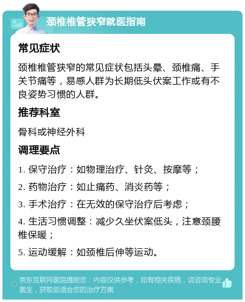 颈椎椎管狭窄就医指南 常见症状 颈椎椎管狭窄的常见症状包括头晕、颈椎痛、手关节痛等，易感人群为长期低头伏案工作或有不良姿势习惯的人群。 推荐科室 骨科或神经外科 调理要点 1. 保守治疗：如物理治疗、针灸、按摩等； 2. 药物治疗：如止痛药、消炎药等； 3. 手术治疗：在无效的保守治疗后考虑； 4. 生活习惯调整：减少久坐伏案低头，注意颈腰椎保暖； 5. 运动缓解：如颈椎后伸等运动。