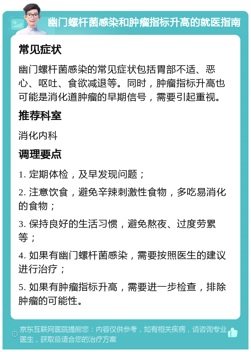 幽门螺杆菌感染和肿瘤指标升高的就医指南 常见症状 幽门螺杆菌感染的常见症状包括胃部不适、恶心、呕吐、食欲减退等。同时，肿瘤指标升高也可能是消化道肿瘤的早期信号，需要引起重视。 推荐科室 消化内科 调理要点 1. 定期体检，及早发现问题； 2. 注意饮食，避免辛辣刺激性食物，多吃易消化的食物； 3. 保持良好的生活习惯，避免熬夜、过度劳累等； 4. 如果有幽门螺杆菌感染，需要按照医生的建议进行治疗； 5. 如果有肿瘤指标升高，需要进一步检查，排除肿瘤的可能性。