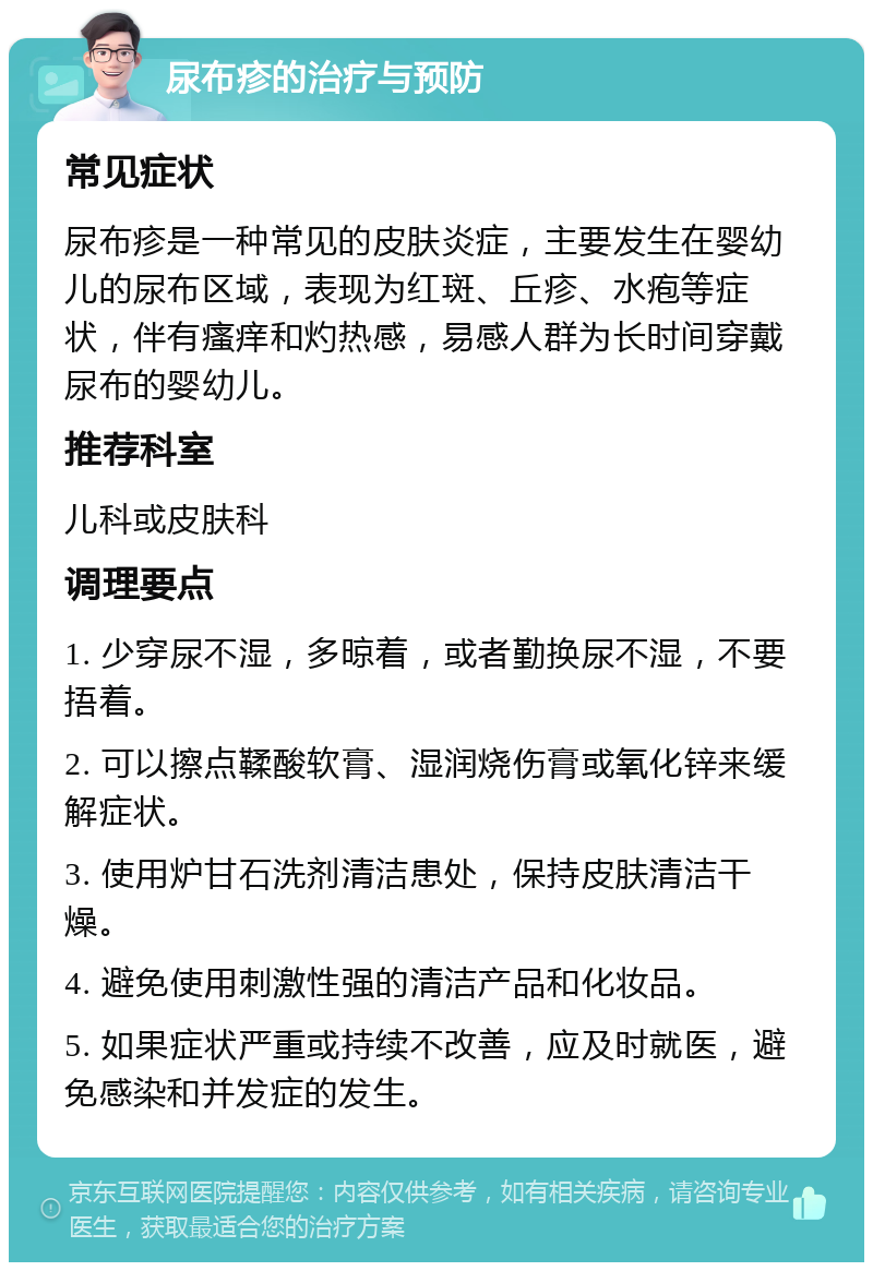 尿布疹的治疗与预防 常见症状 尿布疹是一种常见的皮肤炎症，主要发生在婴幼儿的尿布区域，表现为红斑、丘疹、水疱等症状，伴有瘙痒和灼热感，易感人群为长时间穿戴尿布的婴幼儿。 推荐科室 儿科或皮肤科 调理要点 1. 少穿尿不湿，多晾着，或者勤换尿不湿，不要捂着。 2. 可以擦点鞣酸软膏、湿润烧伤膏或氧化锌来缓解症状。 3. 使用炉甘石洗剂清洁患处，保持皮肤清洁干燥。 4. 避免使用刺激性强的清洁产品和化妆品。 5. 如果症状严重或持续不改善，应及时就医，避免感染和并发症的发生。