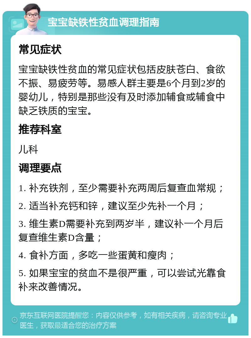 宝宝缺铁性贫血调理指南 常见症状 宝宝缺铁性贫血的常见症状包括皮肤苍白、食欲不振、易疲劳等。易感人群主要是6个月到2岁的婴幼儿，特别是那些没有及时添加辅食或辅食中缺乏铁质的宝宝。 推荐科室 儿科 调理要点 1. 补充铁剂，至少需要补充两周后复查血常规； 2. 适当补充钙和锌，建议至少先补一个月； 3. 维生素D需要补充到两岁半，建议补一个月后复查维生素D含量； 4. 食补方面，多吃一些蛋黄和瘦肉； 5. 如果宝宝的贫血不是很严重，可以尝试光靠食补来改善情况。