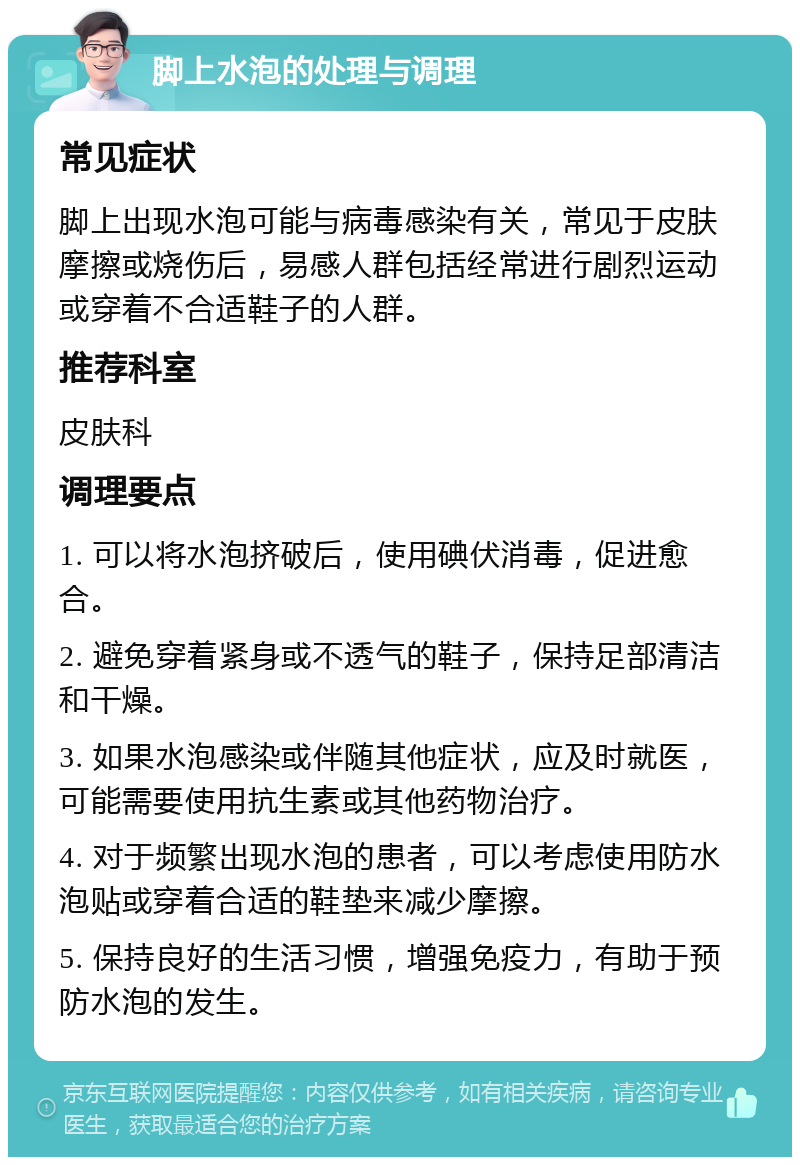 脚上水泡的处理与调理 常见症状 脚上出现水泡可能与病毒感染有关，常见于皮肤摩擦或烧伤后，易感人群包括经常进行剧烈运动或穿着不合适鞋子的人群。 推荐科室 皮肤科 调理要点 1. 可以将水泡挤破后，使用碘伏消毒，促进愈合。 2. 避免穿着紧身或不透气的鞋子，保持足部清洁和干燥。 3. 如果水泡感染或伴随其他症状，应及时就医，可能需要使用抗生素或其他药物治疗。 4. 对于频繁出现水泡的患者，可以考虑使用防水泡贴或穿着合适的鞋垫来减少摩擦。 5. 保持良好的生活习惯，增强免疫力，有助于预防水泡的发生。