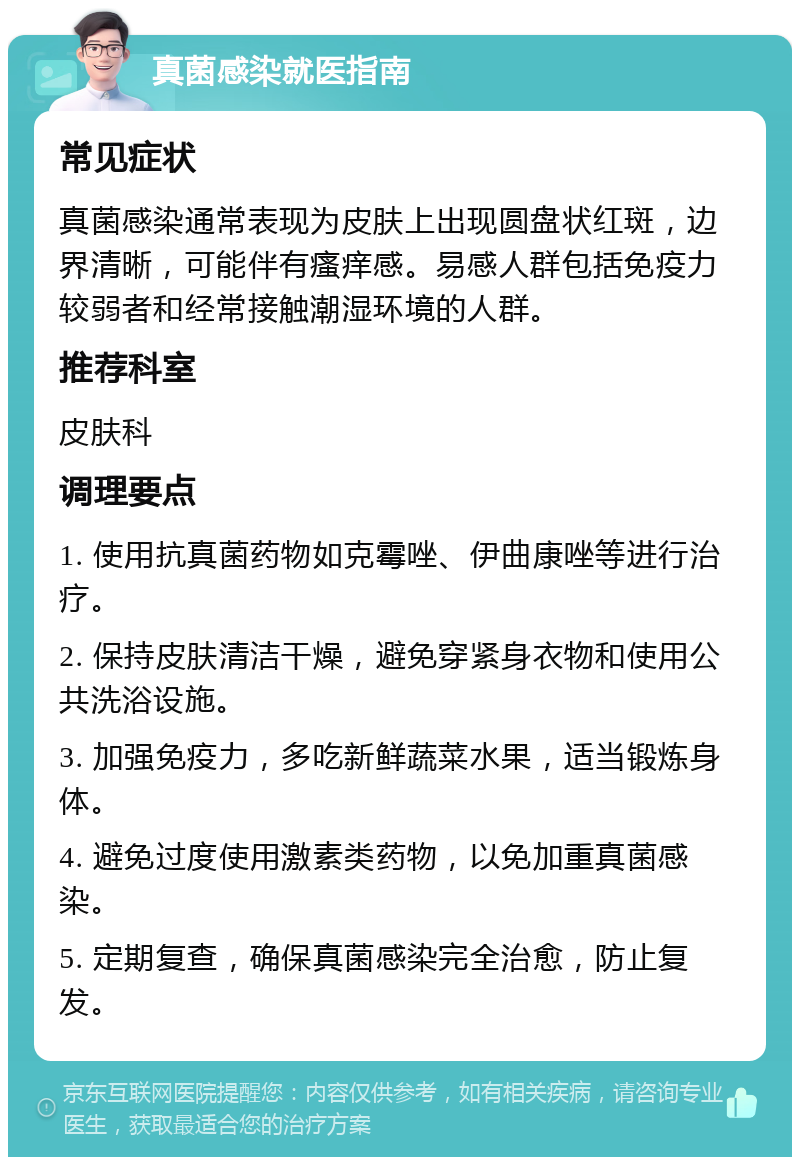 真菌感染就医指南 常见症状 真菌感染通常表现为皮肤上出现圆盘状红斑，边界清晰，可能伴有瘙痒感。易感人群包括免疫力较弱者和经常接触潮湿环境的人群。 推荐科室 皮肤科 调理要点 1. 使用抗真菌药物如克霉唑、伊曲康唑等进行治疗。 2. 保持皮肤清洁干燥，避免穿紧身衣物和使用公共洗浴设施。 3. 加强免疫力，多吃新鲜蔬菜水果，适当锻炼身体。 4. 避免过度使用激素类药物，以免加重真菌感染。 5. 定期复查，确保真菌感染完全治愈，防止复发。