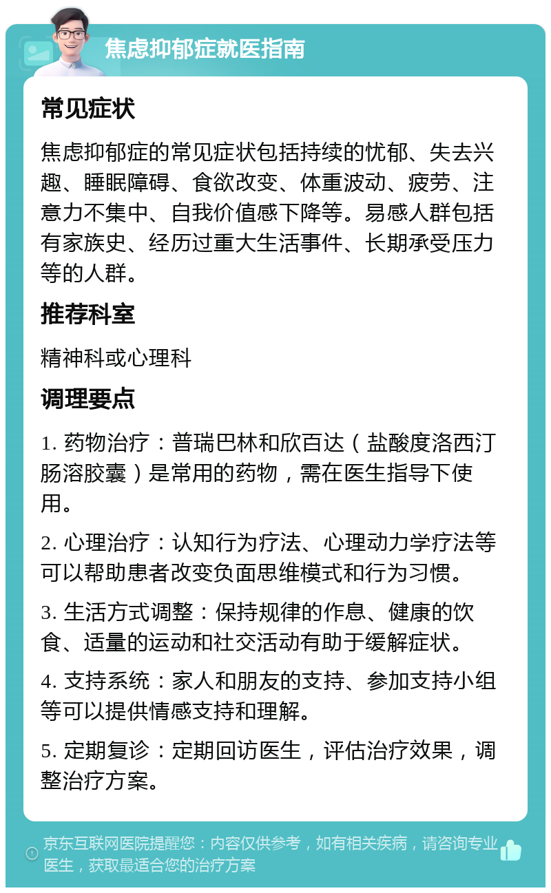 焦虑抑郁症就医指南 常见症状 焦虑抑郁症的常见症状包括持续的忧郁、失去兴趣、睡眠障碍、食欲改变、体重波动、疲劳、注意力不集中、自我价值感下降等。易感人群包括有家族史、经历过重大生活事件、长期承受压力等的人群。 推荐科室 精神科或心理科 调理要点 1. 药物治疗：普瑞巴林和欣百达（盐酸度洛西汀肠溶胶囊）是常用的药物，需在医生指导下使用。 2. 心理治疗：认知行为疗法、心理动力学疗法等可以帮助患者改变负面思维模式和行为习惯。 3. 生活方式调整：保持规律的作息、健康的饮食、适量的运动和社交活动有助于缓解症状。 4. 支持系统：家人和朋友的支持、参加支持小组等可以提供情感支持和理解。 5. 定期复诊：定期回访医生，评估治疗效果，调整治疗方案。