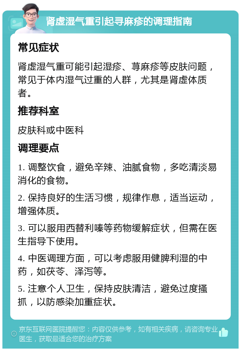 肾虚湿气重引起寻麻疹的调理指南 常见症状 肾虚湿气重可能引起湿疹、荨麻疹等皮肤问题，常见于体内湿气过重的人群，尤其是肾虚体质者。 推荐科室 皮肤科或中医科 调理要点 1. 调整饮食，避免辛辣、油腻食物，多吃清淡易消化的食物。 2. 保持良好的生活习惯，规律作息，适当运动，增强体质。 3. 可以服用西替利嗪等药物缓解症状，但需在医生指导下使用。 4. 中医调理方面，可以考虑服用健脾利湿的中药，如茯苓、泽泻等。 5. 注意个人卫生，保持皮肤清洁，避免过度搔抓，以防感染加重症状。