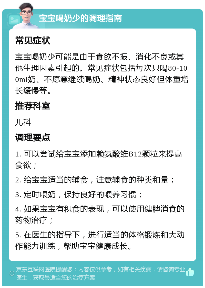 宝宝喝奶少的调理指南 常见症状 宝宝喝奶少可能是由于食欲不振、消化不良或其他生理因素引起的。常见症状包括每次只喝80-100ml奶、不愿意继续喝奶、精神状态良好但体重增长缓慢等。 推荐科室 儿科 调理要点 1. 可以尝试给宝宝添加赖氨酸维B12颗粒来提高食欲； 2. 给宝宝适当的辅食，注意辅食的种类和量； 3. 定时喂奶，保持良好的喂养习惯； 4. 如果宝宝有积食的表现，可以使用健脾消食的药物治疗； 5. 在医生的指导下，进行适当的体格锻炼和大动作能力训练，帮助宝宝健康成长。