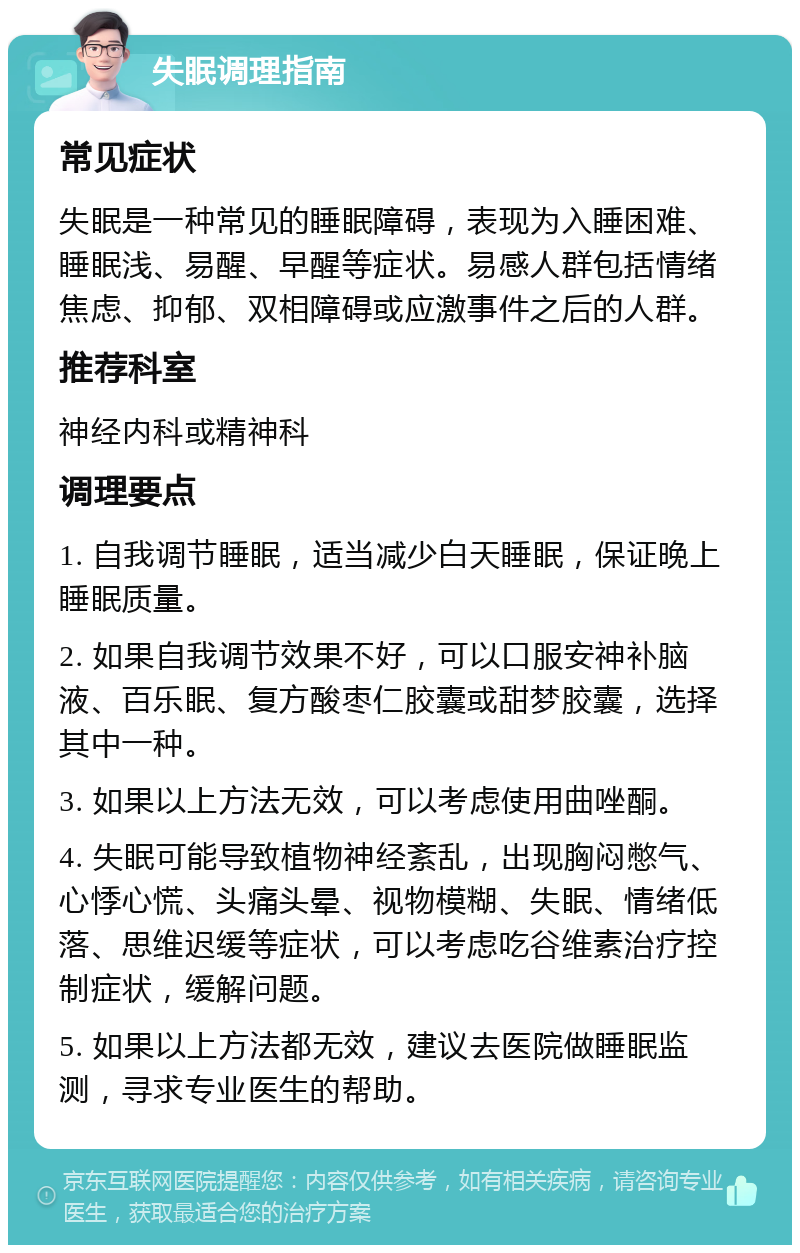 失眠调理指南 常见症状 失眠是一种常见的睡眠障碍，表现为入睡困难、睡眠浅、易醒、早醒等症状。易感人群包括情绪焦虑、抑郁、双相障碍或应激事件之后的人群。 推荐科室 神经内科或精神科 调理要点 1. 自我调节睡眠，适当减少白天睡眠，保证晚上睡眠质量。 2. 如果自我调节效果不好，可以口服安神补脑液、百乐眠、复方酸枣仁胶囊或甜梦胶囊，选择其中一种。 3. 如果以上方法无效，可以考虑使用曲唑酮。 4. 失眠可能导致植物神经紊乱，出现胸闷憋气、心悸心慌、头痛头晕、视物模糊、失眠、情绪低落、思维迟缓等症状，可以考虑吃谷维素治疗控制症状，缓解问题。 5. 如果以上方法都无效，建议去医院做睡眠监测，寻求专业医生的帮助。