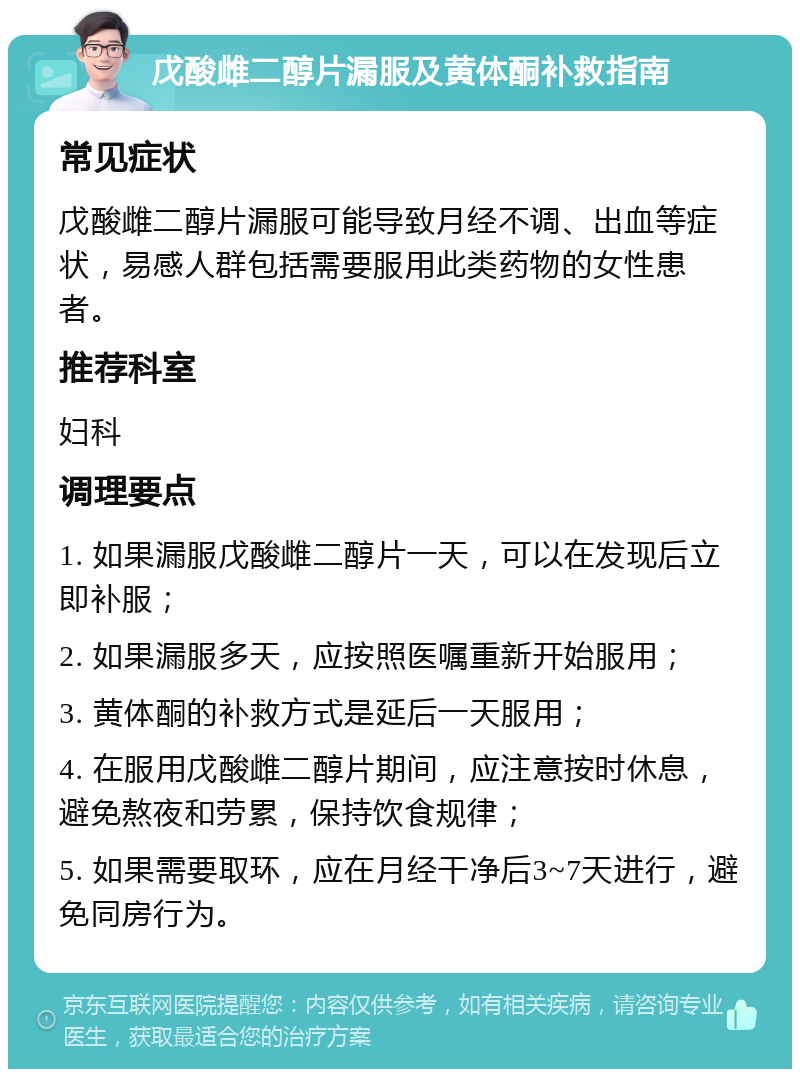 戊酸雌二醇片漏服及黄体酮补救指南 常见症状 戊酸雌二醇片漏服可能导致月经不调、出血等症状，易感人群包括需要服用此类药物的女性患者。 推荐科室 妇科 调理要点 1. 如果漏服戊酸雌二醇片一天，可以在发现后立即补服； 2. 如果漏服多天，应按照医嘱重新开始服用； 3. 黄体酮的补救方式是延后一天服用； 4. 在服用戊酸雌二醇片期间，应注意按时休息，避免熬夜和劳累，保持饮食规律； 5. 如果需要取环，应在月经干净后3~7天进行，避免同房行为。