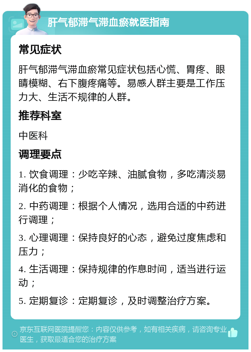 肝气郁滞气滞血瘀就医指南 常见症状 肝气郁滞气滞血瘀常见症状包括心慌、胃疼、眼睛模糊、右下腹疼痛等。易感人群主要是工作压力大、生活不规律的人群。 推荐科室 中医科 调理要点 1. 饮食调理：少吃辛辣、油腻食物，多吃清淡易消化的食物； 2. 中药调理：根据个人情况，选用合适的中药进行调理； 3. 心理调理：保持良好的心态，避免过度焦虑和压力； 4. 生活调理：保持规律的作息时间，适当进行运动； 5. 定期复诊：定期复诊，及时调整治疗方案。