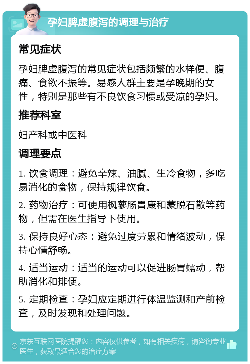 孕妇脾虚腹泻的调理与治疗 常见症状 孕妇脾虚腹泻的常见症状包括频繁的水样便、腹痛、食欲不振等。易感人群主要是孕晚期的女性，特别是那些有不良饮食习惯或受凉的孕妇。 推荐科室 妇产科或中医科 调理要点 1. 饮食调理：避免辛辣、油腻、生冷食物，多吃易消化的食物，保持规律饮食。 2. 药物治疗：可使用枫蓼肠胃康和蒙脱石散等药物，但需在医生指导下使用。 3. 保持良好心态：避免过度劳累和情绪波动，保持心情舒畅。 4. 适当运动：适当的运动可以促进肠胃蠕动，帮助消化和排便。 5. 定期检查：孕妇应定期进行体温监测和产前检查，及时发现和处理问题。