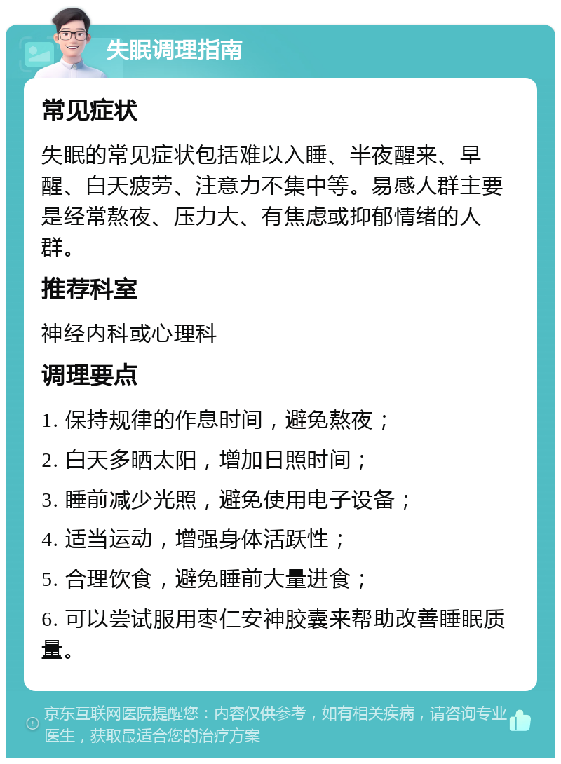 失眠调理指南 常见症状 失眠的常见症状包括难以入睡、半夜醒来、早醒、白天疲劳、注意力不集中等。易感人群主要是经常熬夜、压力大、有焦虑或抑郁情绪的人群。 推荐科室 神经内科或心理科 调理要点 1. 保持规律的作息时间，避免熬夜； 2. 白天多晒太阳，增加日照时间； 3. 睡前减少光照，避免使用电子设备； 4. 适当运动，增强身体活跃性； 5. 合理饮食，避免睡前大量进食； 6. 可以尝试服用枣仁安神胶囊来帮助改善睡眠质量。