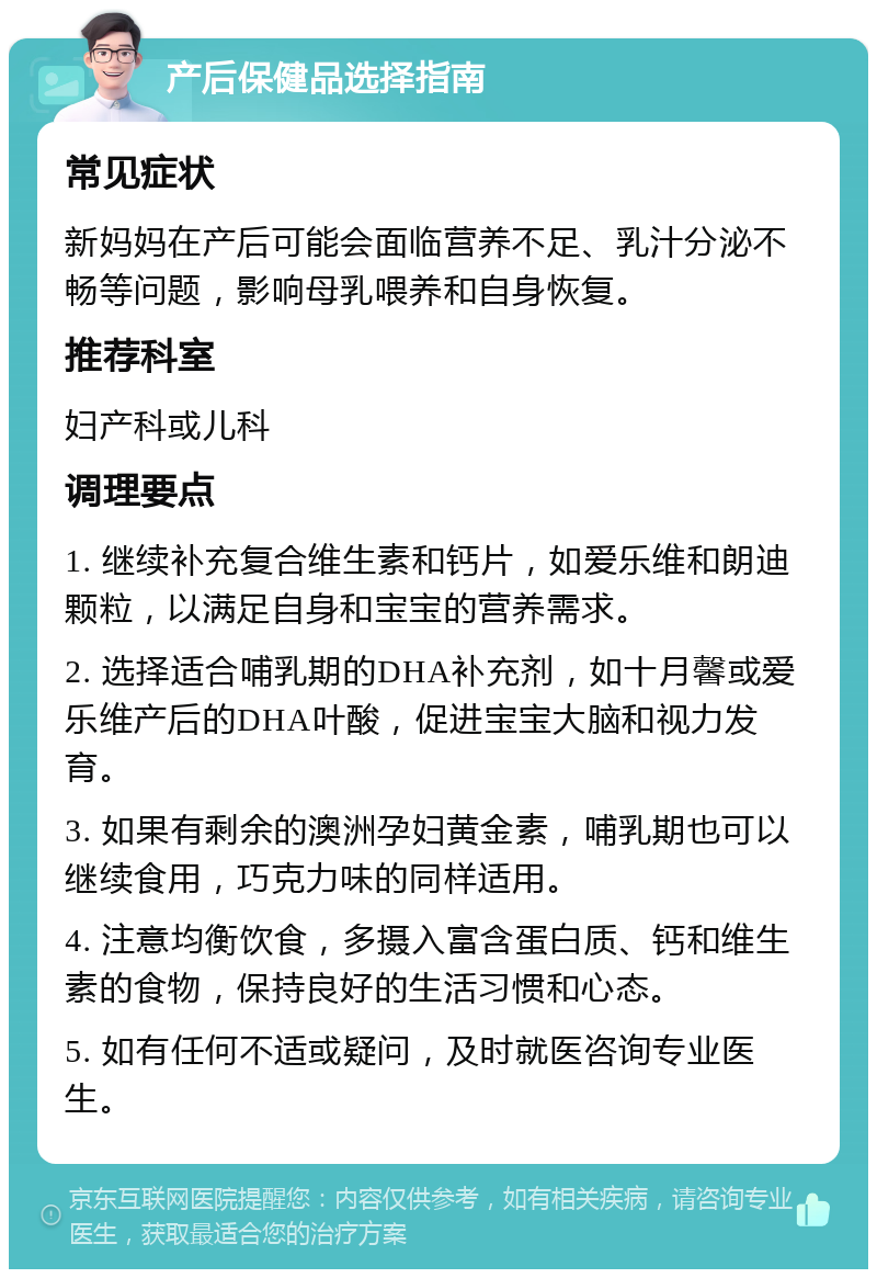 产后保健品选择指南 常见症状 新妈妈在产后可能会面临营养不足、乳汁分泌不畅等问题，影响母乳喂养和自身恢复。 推荐科室 妇产科或儿科 调理要点 1. 继续补充复合维生素和钙片，如爱乐维和朗迪颗粒，以满足自身和宝宝的营养需求。 2. 选择适合哺乳期的DHA补充剂，如十月馨或爱乐维产后的DHA叶酸，促进宝宝大脑和视力发育。 3. 如果有剩余的澳洲孕妇黄金素，哺乳期也可以继续食用，巧克力味的同样适用。 4. 注意均衡饮食，多摄入富含蛋白质、钙和维生素的食物，保持良好的生活习惯和心态。 5. 如有任何不适或疑问，及时就医咨询专业医生。