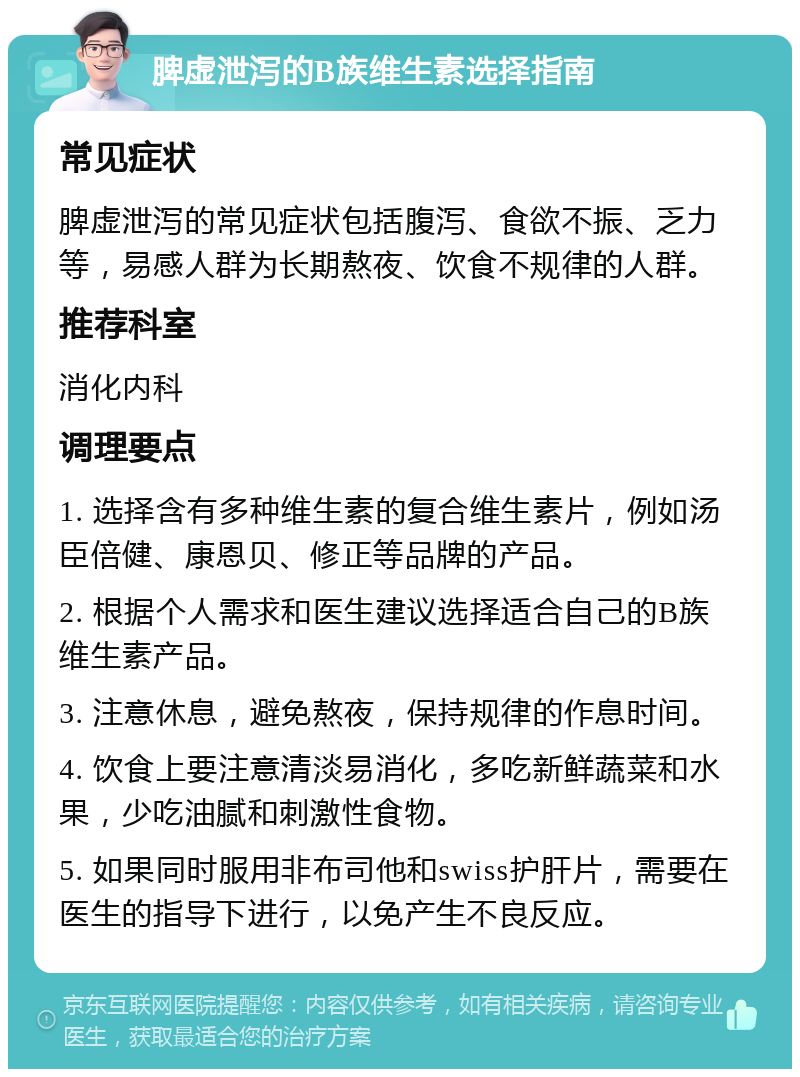 脾虚泄泻的B族维生素选择指南 常见症状 脾虚泄泻的常见症状包括腹泻、食欲不振、乏力等，易感人群为长期熬夜、饮食不规律的人群。 推荐科室 消化内科 调理要点 1. 选择含有多种维生素的复合维生素片，例如汤臣倍健、康恩贝、修正等品牌的产品。 2. 根据个人需求和医生建议选择适合自己的B族维生素产品。 3. 注意休息，避免熬夜，保持规律的作息时间。 4. 饮食上要注意清淡易消化，多吃新鲜蔬菜和水果，少吃油腻和刺激性食物。 5. 如果同时服用非布司他和swiss护肝片，需要在医生的指导下进行，以免产生不良反应。