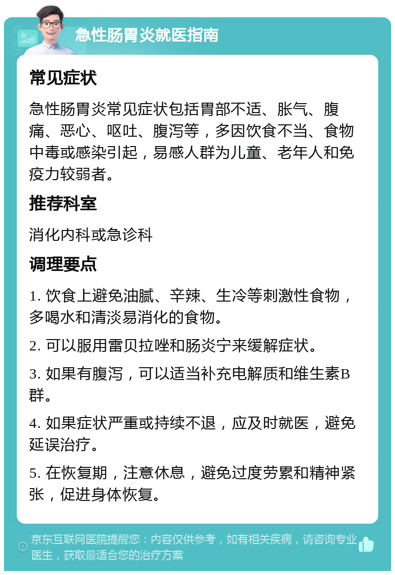 急性肠胃炎就医指南 常见症状 急性肠胃炎常见症状包括胃部不适、胀气、腹痛、恶心、呕吐、腹泻等，多因饮食不当、食物中毒或感染引起，易感人群为儿童、老年人和免疫力较弱者。 推荐科室 消化内科或急诊科 调理要点 1. 饮食上避免油腻、辛辣、生冷等刺激性食物，多喝水和清淡易消化的食物。 2. 可以服用雷贝拉唑和肠炎宁来缓解症状。 3. 如果有腹泻，可以适当补充电解质和维生素B群。 4. 如果症状严重或持续不退，应及时就医，避免延误治疗。 5. 在恢复期，注意休息，避免过度劳累和精神紧张，促进身体恢复。