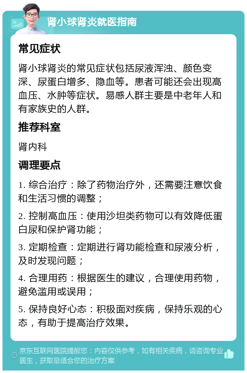 肾小球肾炎就医指南 常见症状 肾小球肾炎的常见症状包括尿液浑浊、颜色变深、尿蛋白增多、隐血等。患者可能还会出现高血压、水肿等症状。易感人群主要是中老年人和有家族史的人群。 推荐科室 肾内科 调理要点 1. 综合治疗：除了药物治疗外，还需要注意饮食和生活习惯的调整； 2. 控制高血压：使用沙坦类药物可以有效降低蛋白尿和保护肾功能； 3. 定期检查：定期进行肾功能检查和尿液分析，及时发现问题； 4. 合理用药：根据医生的建议，合理使用药物，避免滥用或误用； 5. 保持良好心态：积极面对疾病，保持乐观的心态，有助于提高治疗效果。