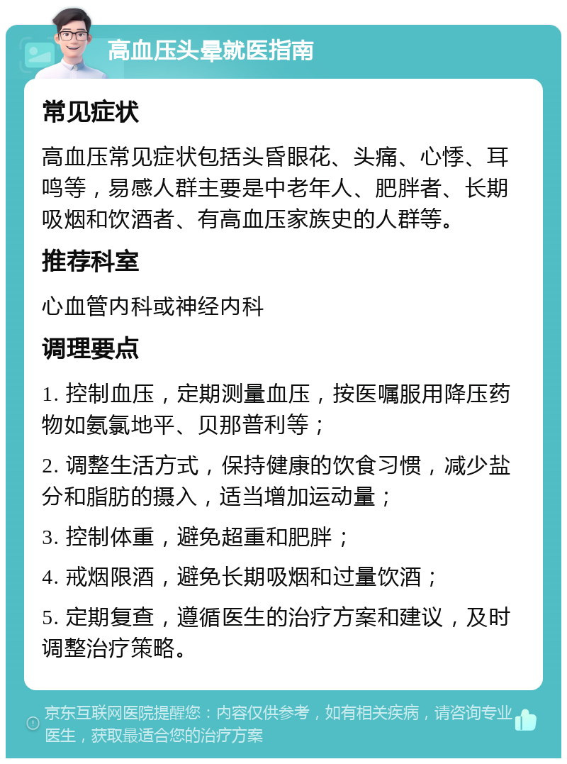 高血压头晕就医指南 常见症状 高血压常见症状包括头昏眼花、头痛、心悸、耳鸣等，易感人群主要是中老年人、肥胖者、长期吸烟和饮酒者、有高血压家族史的人群等。 推荐科室 心血管内科或神经内科 调理要点 1. 控制血压，定期测量血压，按医嘱服用降压药物如氨氯地平、贝那普利等； 2. 调整生活方式，保持健康的饮食习惯，减少盐分和脂肪的摄入，适当增加运动量； 3. 控制体重，避免超重和肥胖； 4. 戒烟限酒，避免长期吸烟和过量饮酒； 5. 定期复查，遵循医生的治疗方案和建议，及时调整治疗策略。