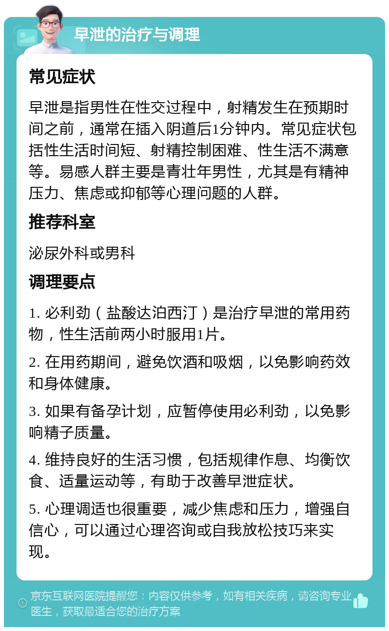 早泄的治疗与调理 常见症状 早泄是指男性在性交过程中，射精发生在预期时间之前，通常在插入阴道后1分钟内。常见症状包括性生活时间短、射精控制困难、性生活不满意等。易感人群主要是青壮年男性，尤其是有精神压力、焦虑或抑郁等心理问题的人群。 推荐科室 泌尿外科或男科 调理要点 1. 必利劲（盐酸达泊西汀）是治疗早泄的常用药物，性生活前两小时服用1片。 2. 在用药期间，避免饮酒和吸烟，以免影响药效和身体健康。 3. 如果有备孕计划，应暂停使用必利劲，以免影响精子质量。 4. 维持良好的生活习惯，包括规律作息、均衡饮食、适量运动等，有助于改善早泄症状。 5. 心理调适也很重要，减少焦虑和压力，增强自信心，可以通过心理咨询或自我放松技巧来实现。