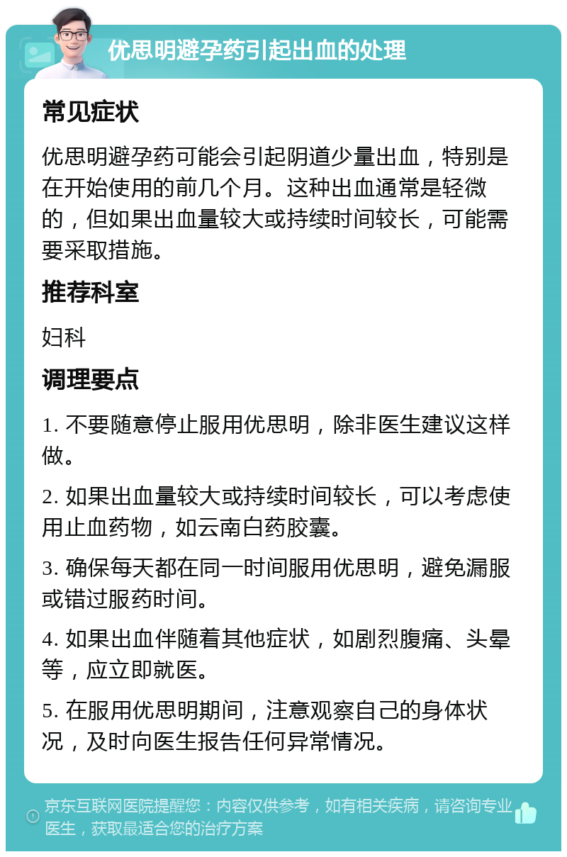 优思明避孕药引起出血的处理 常见症状 优思明避孕药可能会引起阴道少量出血，特别是在开始使用的前几个月。这种出血通常是轻微的，但如果出血量较大或持续时间较长，可能需要采取措施。 推荐科室 妇科 调理要点 1. 不要随意停止服用优思明，除非医生建议这样做。 2. 如果出血量较大或持续时间较长，可以考虑使用止血药物，如云南白药胶囊。 3. 确保每天都在同一时间服用优思明，避免漏服或错过服药时间。 4. 如果出血伴随着其他症状，如剧烈腹痛、头晕等，应立即就医。 5. 在服用优思明期间，注意观察自己的身体状况，及时向医生报告任何异常情况。