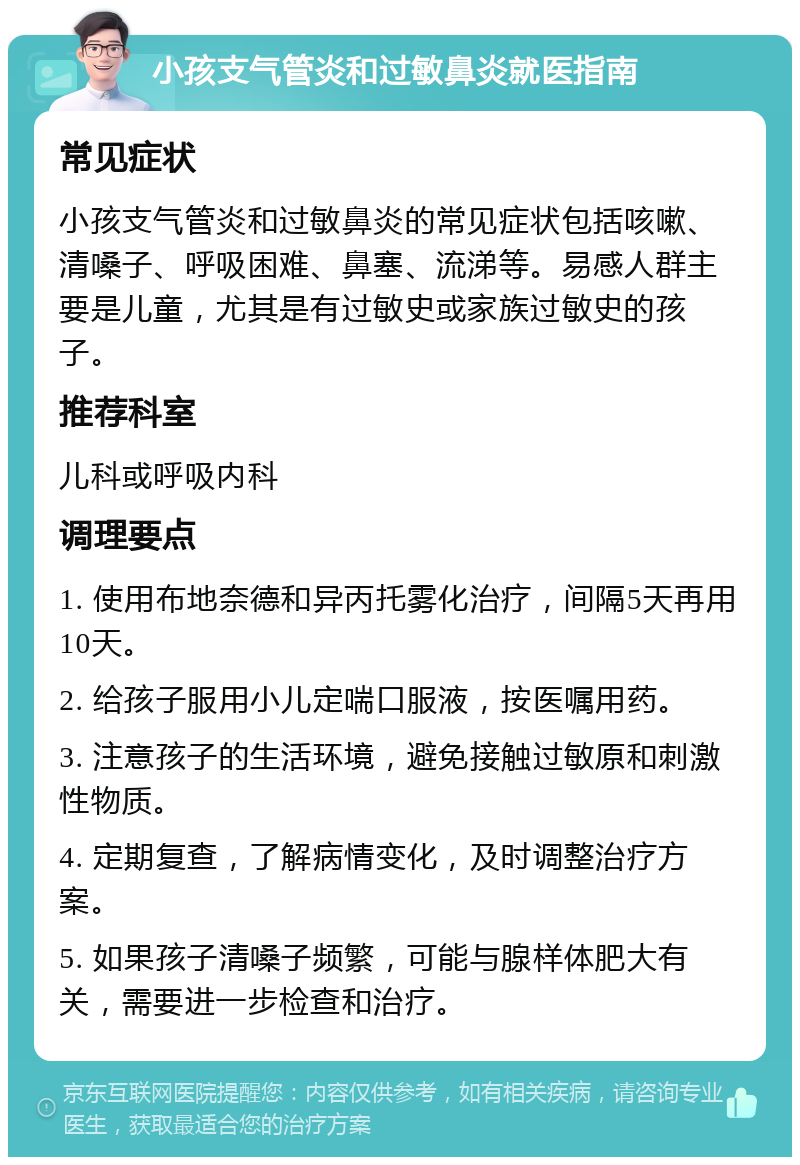 小孩支气管炎和过敏鼻炎就医指南 常见症状 小孩支气管炎和过敏鼻炎的常见症状包括咳嗽、清嗓子、呼吸困难、鼻塞、流涕等。易感人群主要是儿童，尤其是有过敏史或家族过敏史的孩子。 推荐科室 儿科或呼吸内科 调理要点 1. 使用布地奈德和异丙托雾化治疗，间隔5天再用10天。 2. 给孩子服用小儿定喘口服液，按医嘱用药。 3. 注意孩子的生活环境，避免接触过敏原和刺激性物质。 4. 定期复查，了解病情变化，及时调整治疗方案。 5. 如果孩子清嗓子频繁，可能与腺样体肥大有关，需要进一步检查和治疗。