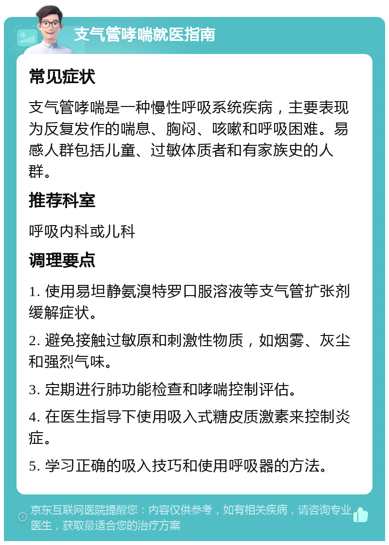 支气管哮喘就医指南 常见症状 支气管哮喘是一种慢性呼吸系统疾病，主要表现为反复发作的喘息、胸闷、咳嗽和呼吸困难。易感人群包括儿童、过敏体质者和有家族史的人群。 推荐科室 呼吸内科或儿科 调理要点 1. 使用易坦静氨溴特罗口服溶液等支气管扩张剂缓解症状。 2. 避免接触过敏原和刺激性物质，如烟雾、灰尘和强烈气味。 3. 定期进行肺功能检查和哮喘控制评估。 4. 在医生指导下使用吸入式糖皮质激素来控制炎症。 5. 学习正确的吸入技巧和使用呼吸器的方法。