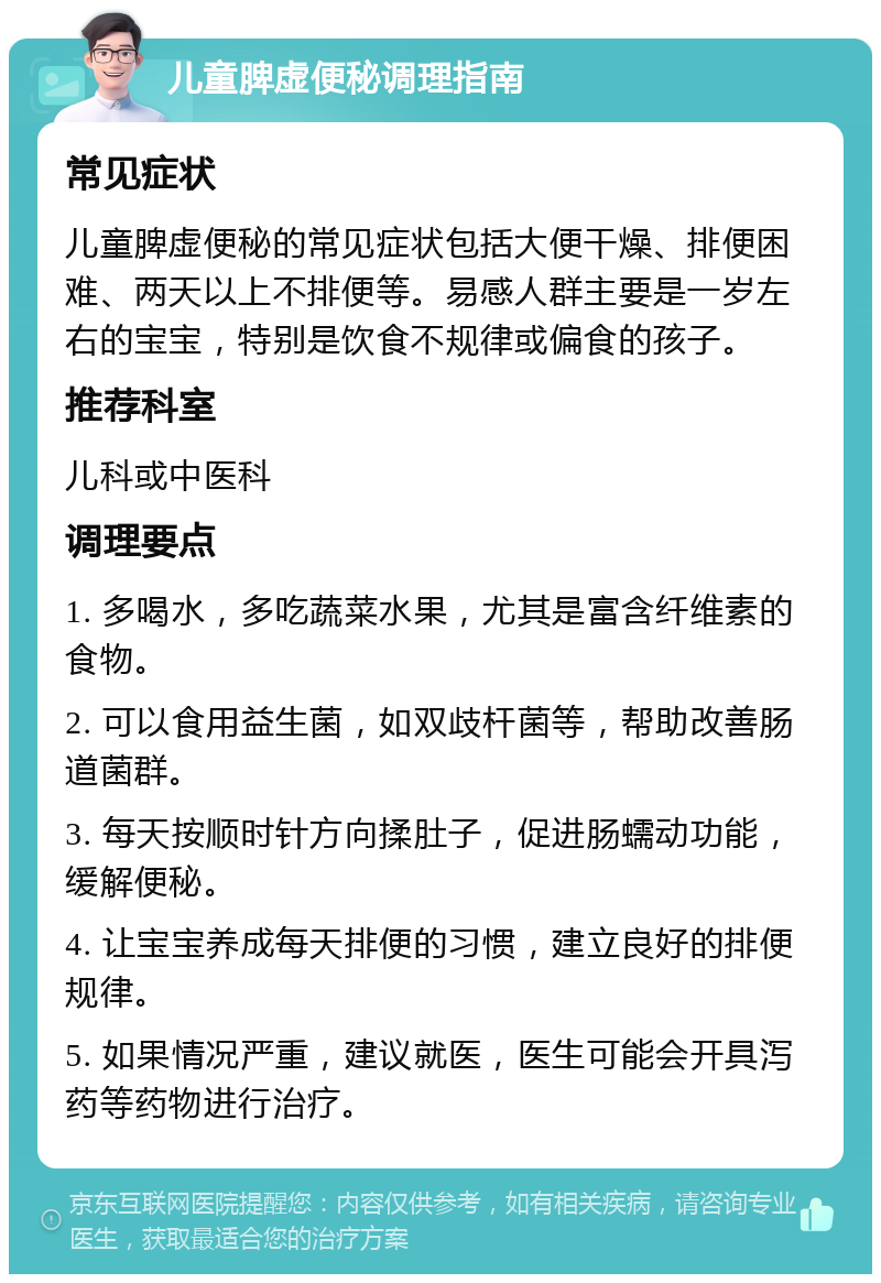 儿童脾虚便秘调理指南 常见症状 儿童脾虚便秘的常见症状包括大便干燥、排便困难、两天以上不排便等。易感人群主要是一岁左右的宝宝，特别是饮食不规律或偏食的孩子。 推荐科室 儿科或中医科 调理要点 1. 多喝水，多吃蔬菜水果，尤其是富含纤维素的食物。 2. 可以食用益生菌，如双歧杆菌等，帮助改善肠道菌群。 3. 每天按顺时针方向揉肚子，促进肠蠕动功能，缓解便秘。 4. 让宝宝养成每天排便的习惯，建立良好的排便规律。 5. 如果情况严重，建议就医，医生可能会开具泻药等药物进行治疗。