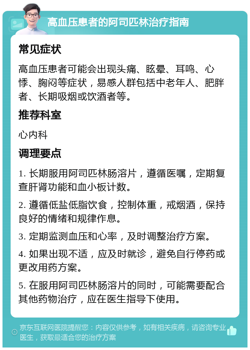 高血压患者的阿司匹林治疗指南 常见症状 高血压患者可能会出现头痛、眩晕、耳鸣、心悸、胸闷等症状，易感人群包括中老年人、肥胖者、长期吸烟或饮酒者等。 推荐科室 心内科 调理要点 1. 长期服用阿司匹林肠溶片，遵循医嘱，定期复查肝肾功能和血小板计数。 2. 遵循低盐低脂饮食，控制体重，戒烟酒，保持良好的情绪和规律作息。 3. 定期监测血压和心率，及时调整治疗方案。 4. 如果出现不适，应及时就诊，避免自行停药或更改用药方案。 5. 在服用阿司匹林肠溶片的同时，可能需要配合其他药物治疗，应在医生指导下使用。