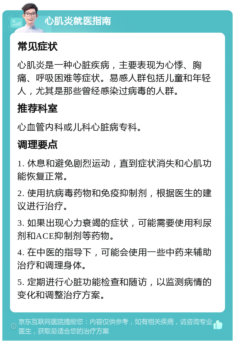 心肌炎就医指南 常见症状 心肌炎是一种心脏疾病，主要表现为心悸、胸痛、呼吸困难等症状。易感人群包括儿童和年轻人，尤其是那些曾经感染过病毒的人群。 推荐科室 心血管内科或儿科心脏病专科。 调理要点 1. 休息和避免剧烈运动，直到症状消失和心肌功能恢复正常。 2. 使用抗病毒药物和免疫抑制剂，根据医生的建议进行治疗。 3. 如果出现心力衰竭的症状，可能需要使用利尿剂和ACE抑制剂等药物。 4. 在中医的指导下，可能会使用一些中药来辅助治疗和调理身体。 5. 定期进行心脏功能检查和随访，以监测病情的变化和调整治疗方案。