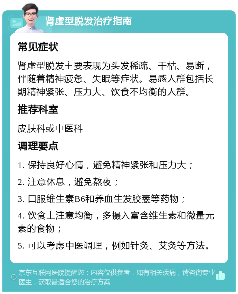 肾虚型脱发治疗指南 常见症状 肾虚型脱发主要表现为头发稀疏、干枯、易断，伴随着精神疲惫、失眠等症状。易感人群包括长期精神紧张、压力大、饮食不均衡的人群。 推荐科室 皮肤科或中医科 调理要点 1. 保持良好心情，避免精神紧张和压力大； 2. 注意休息，避免熬夜； 3. 口服维生素B6和养血生发胶囊等药物； 4. 饮食上注意均衡，多摄入富含维生素和微量元素的食物； 5. 可以考虑中医调理，例如针灸、艾灸等方法。