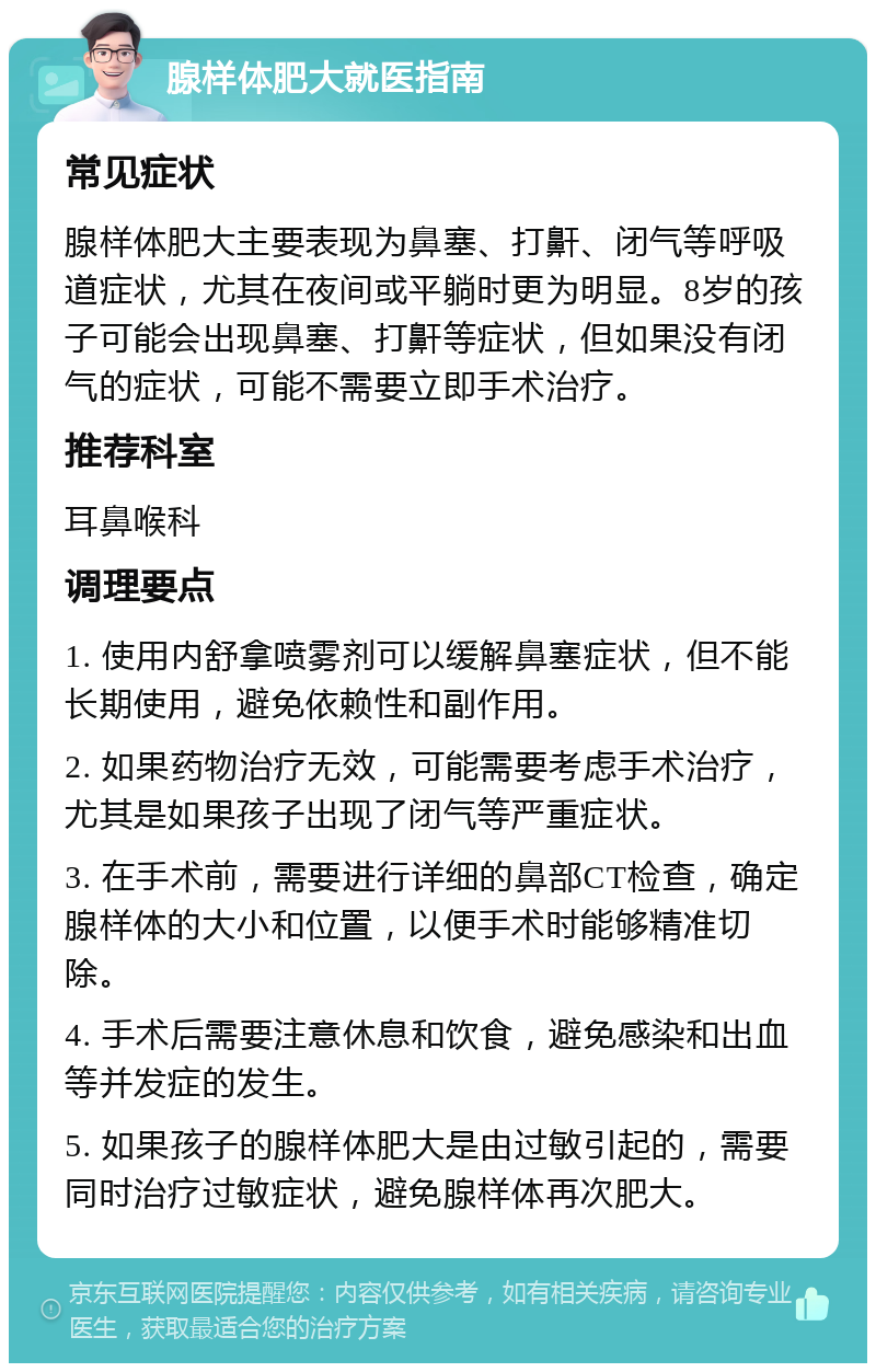 腺样体肥大就医指南 常见症状 腺样体肥大主要表现为鼻塞、打鼾、闭气等呼吸道症状，尤其在夜间或平躺时更为明显。8岁的孩子可能会出现鼻塞、打鼾等症状，但如果没有闭气的症状，可能不需要立即手术治疗。 推荐科室 耳鼻喉科 调理要点 1. 使用内舒拿喷雾剂可以缓解鼻塞症状，但不能长期使用，避免依赖性和副作用。 2. 如果药物治疗无效，可能需要考虑手术治疗，尤其是如果孩子出现了闭气等严重症状。 3. 在手术前，需要进行详细的鼻部CT检查，确定腺样体的大小和位置，以便手术时能够精准切除。 4. 手术后需要注意休息和饮食，避免感染和出血等并发症的发生。 5. 如果孩子的腺样体肥大是由过敏引起的，需要同时治疗过敏症状，避免腺样体再次肥大。