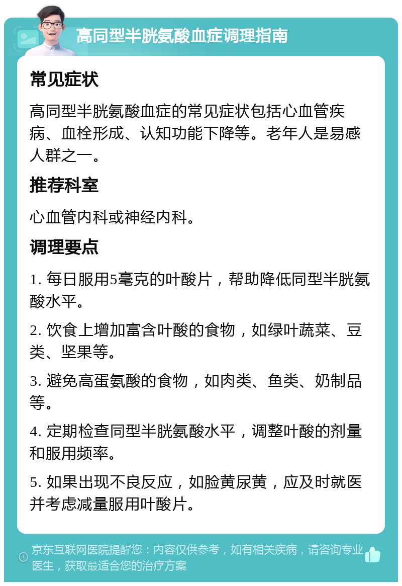 高同型半胱氨酸血症调理指南 常见症状 高同型半胱氨酸血症的常见症状包括心血管疾病、血栓形成、认知功能下降等。老年人是易感人群之一。 推荐科室 心血管内科或神经内科。 调理要点 1. 每日服用5毫克的叶酸片，帮助降低同型半胱氨酸水平。 2. 饮食上增加富含叶酸的食物，如绿叶蔬菜、豆类、坚果等。 3. 避免高蛋氨酸的食物，如肉类、鱼类、奶制品等。 4. 定期检查同型半胱氨酸水平，调整叶酸的剂量和服用频率。 5. 如果出现不良反应，如脸黄尿黄，应及时就医并考虑减量服用叶酸片。