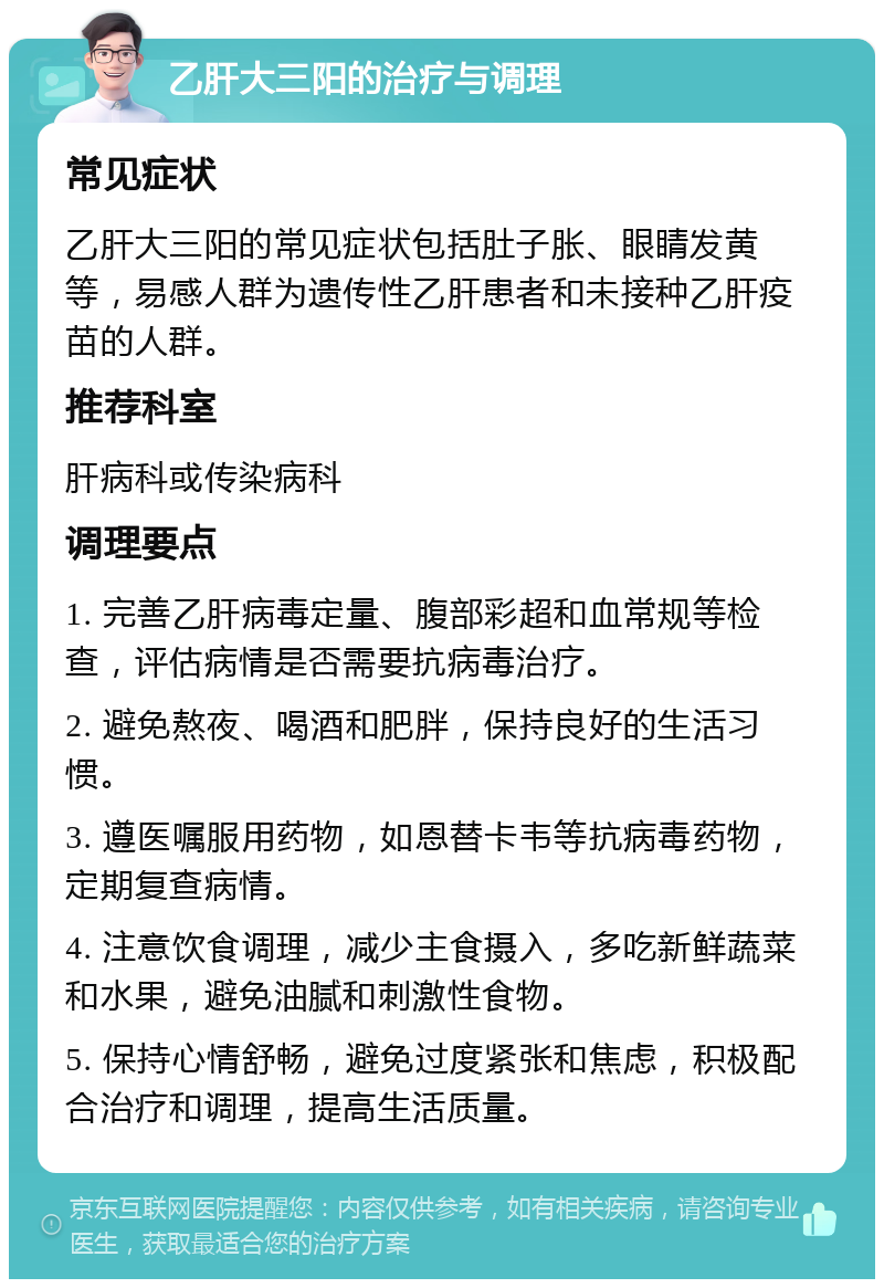 乙肝大三阳的治疗与调理 常见症状 乙肝大三阳的常见症状包括肚子胀、眼睛发黄等，易感人群为遗传性乙肝患者和未接种乙肝疫苗的人群。 推荐科室 肝病科或传染病科 调理要点 1. 完善乙肝病毒定量、腹部彩超和血常规等检查，评估病情是否需要抗病毒治疗。 2. 避免熬夜、喝酒和肥胖，保持良好的生活习惯。 3. 遵医嘱服用药物，如恩替卡韦等抗病毒药物，定期复查病情。 4. 注意饮食调理，减少主食摄入，多吃新鲜蔬菜和水果，避免油腻和刺激性食物。 5. 保持心情舒畅，避免过度紧张和焦虑，积极配合治疗和调理，提高生活质量。