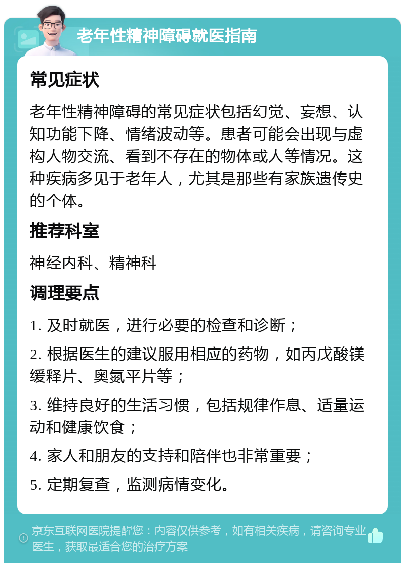 老年性精神障碍就医指南 常见症状 老年性精神障碍的常见症状包括幻觉、妄想、认知功能下降、情绪波动等。患者可能会出现与虚构人物交流、看到不存在的物体或人等情况。这种疾病多见于老年人，尤其是那些有家族遗传史的个体。 推荐科室 神经内科、精神科 调理要点 1. 及时就医，进行必要的检查和诊断； 2. 根据医生的建议服用相应的药物，如丙戊酸镁缓释片、奥氮平片等； 3. 维持良好的生活习惯，包括规律作息、适量运动和健康饮食； 4. 家人和朋友的支持和陪伴也非常重要； 5. 定期复查，监测病情变化。