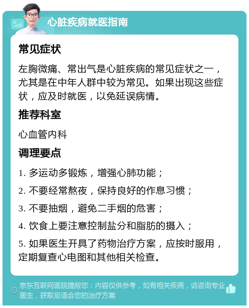 心脏疾病就医指南 常见症状 左胸微痛、常出气是心脏疾病的常见症状之一，尤其是在中年人群中较为常见。如果出现这些症状，应及时就医，以免延误病情。 推荐科室 心血管内科 调理要点 1. 多运动多锻炼，增强心肺功能； 2. 不要经常熬夜，保持良好的作息习惯； 3. 不要抽烟，避免二手烟的危害； 4. 饮食上要注意控制盐分和脂肪的摄入； 5. 如果医生开具了药物治疗方案，应按时服用，定期复查心电图和其他相关检查。