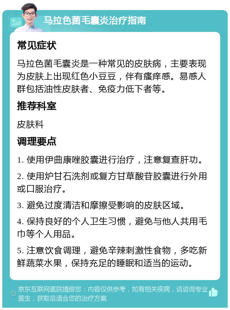 马拉色菌毛囊炎治疗指南 常见症状 马拉色菌毛囊炎是一种常见的皮肤病，主要表现为皮肤上出现红色小豆豆，伴有瘙痒感。易感人群包括油性皮肤者、免疫力低下者等。 推荐科室 皮肤科 调理要点 1. 使用伊曲康唑胶囊进行治疗，注意复查肝功。 2. 使用炉甘石洗剂或复方甘草酸苷胶囊进行外用或口服治疗。 3. 避免过度清洁和摩擦受影响的皮肤区域。 4. 保持良好的个人卫生习惯，避免与他人共用毛巾等个人用品。 5. 注意饮食调理，避免辛辣刺激性食物，多吃新鲜蔬菜水果，保持充足的睡眠和适当的运动。