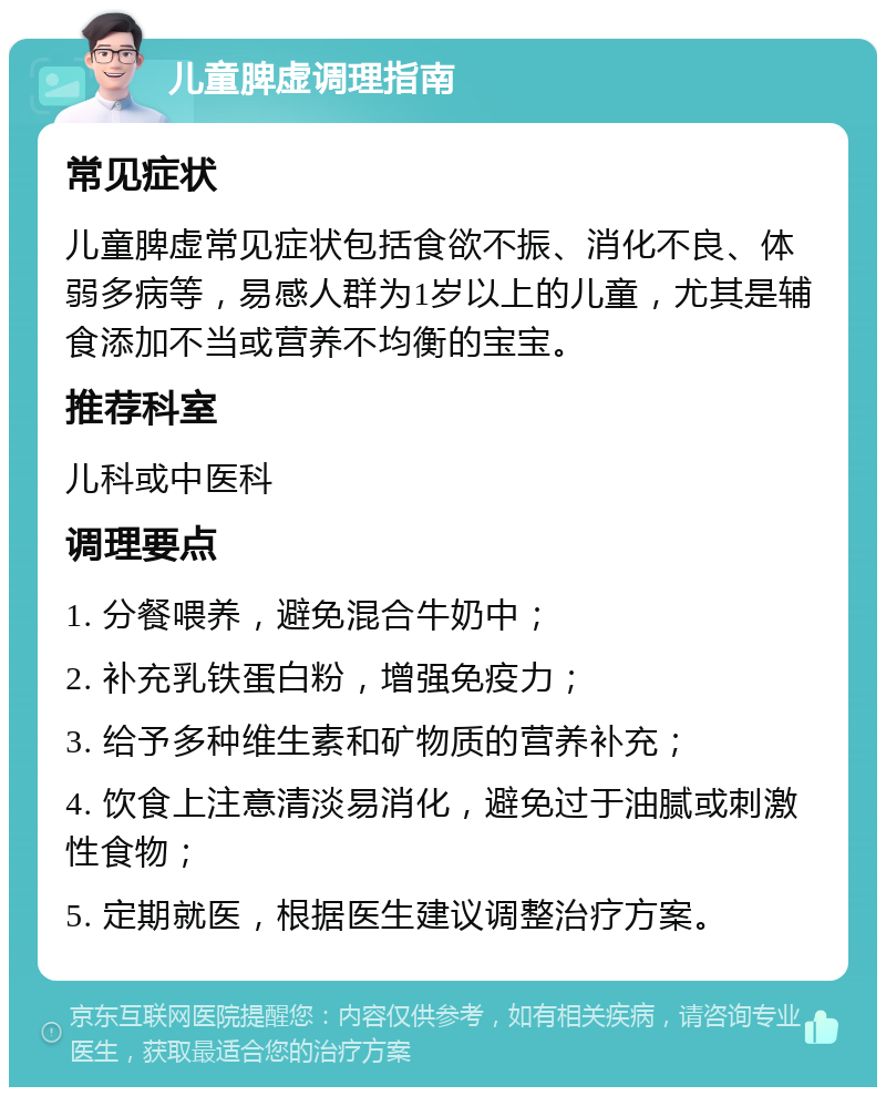 儿童脾虚调理指南 常见症状 儿童脾虚常见症状包括食欲不振、消化不良、体弱多病等，易感人群为1岁以上的儿童，尤其是辅食添加不当或营养不均衡的宝宝。 推荐科室 儿科或中医科 调理要点 1. 分餐喂养，避免混合牛奶中； 2. 补充乳铁蛋白粉，增强免疫力； 3. 给予多种维生素和矿物质的营养补充； 4. 饮食上注意清淡易消化，避免过于油腻或刺激性食物； 5. 定期就医，根据医生建议调整治疗方案。