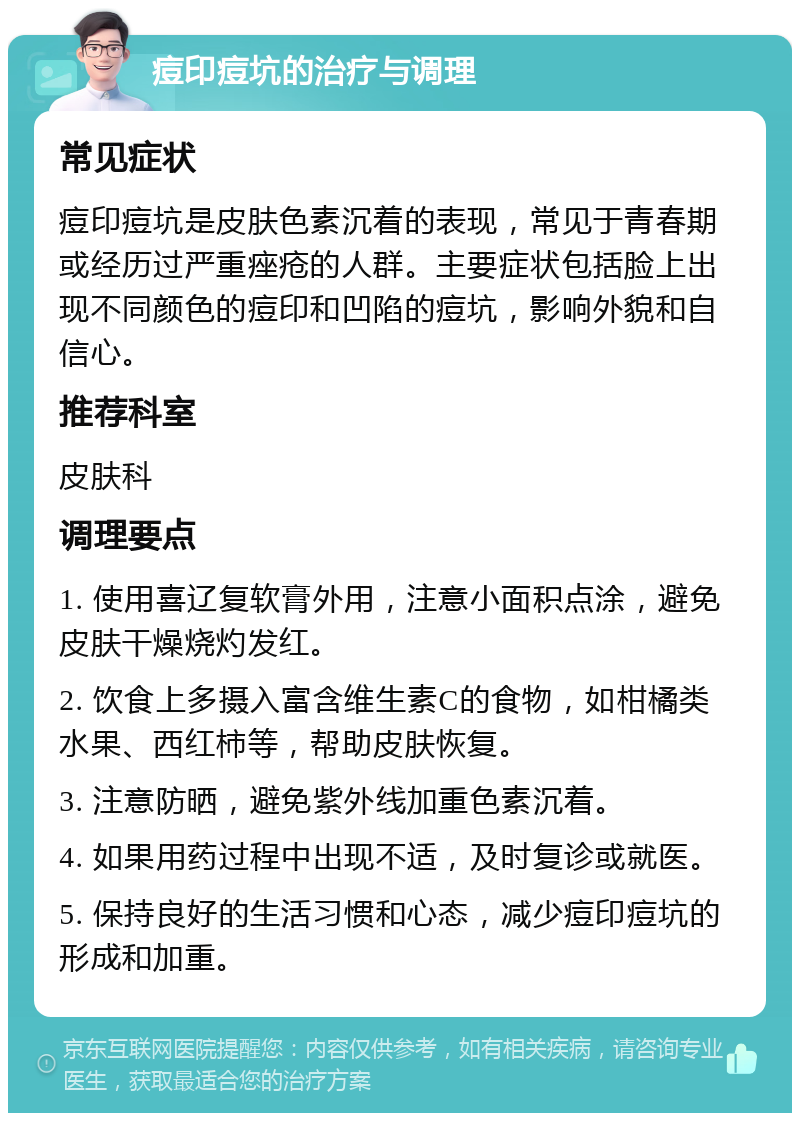 痘印痘坑的治疗与调理 常见症状 痘印痘坑是皮肤色素沉着的表现，常见于青春期或经历过严重痤疮的人群。主要症状包括脸上出现不同颜色的痘印和凹陷的痘坑，影响外貌和自信心。 推荐科室 皮肤科 调理要点 1. 使用喜辽复软膏外用，注意小面积点涂，避免皮肤干燥烧灼发红。 2. 饮食上多摄入富含维生素C的食物，如柑橘类水果、西红柿等，帮助皮肤恢复。 3. 注意防晒，避免紫外线加重色素沉着。 4. 如果用药过程中出现不适，及时复诊或就医。 5. 保持良好的生活习惯和心态，减少痘印痘坑的形成和加重。