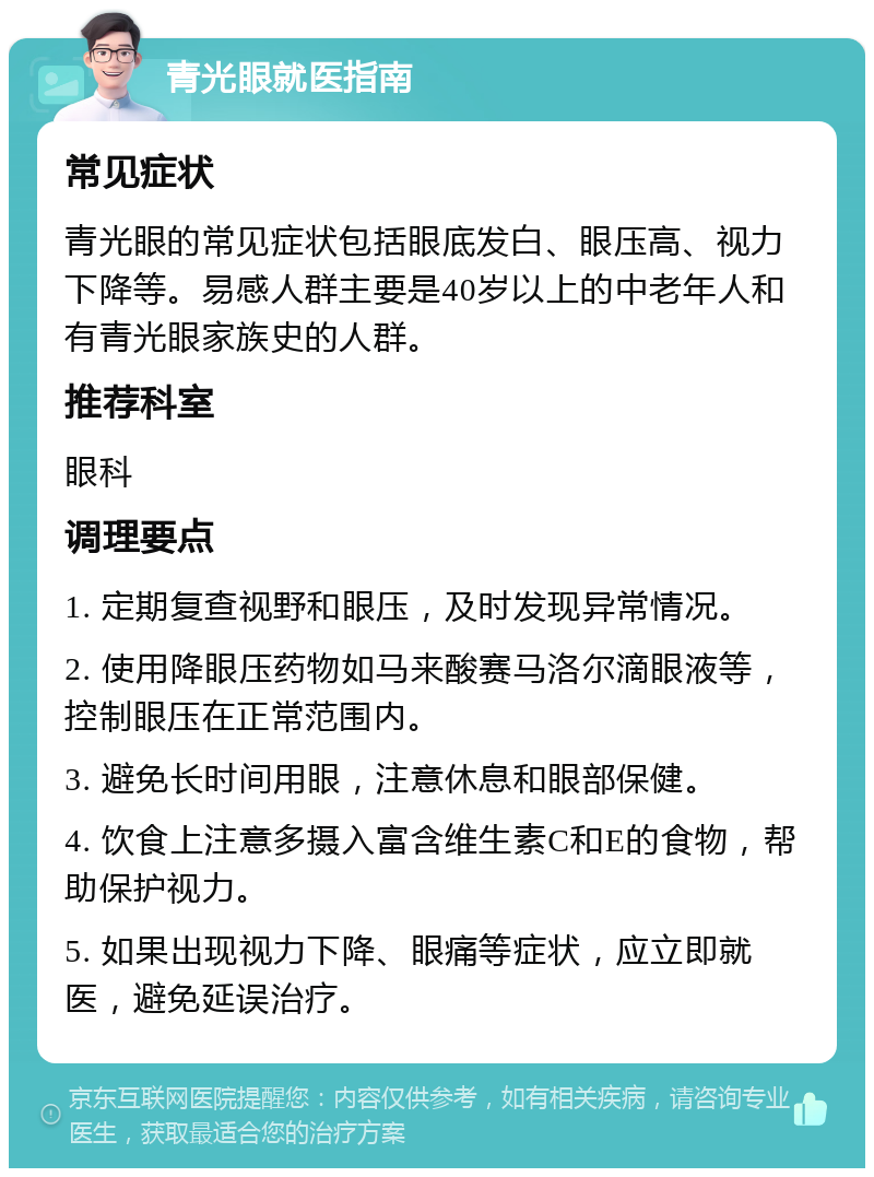 青光眼就医指南 常见症状 青光眼的常见症状包括眼底发白、眼压高、视力下降等。易感人群主要是40岁以上的中老年人和有青光眼家族史的人群。 推荐科室 眼科 调理要点 1. 定期复查视野和眼压，及时发现异常情况。 2. 使用降眼压药物如马来酸赛马洛尔滴眼液等，控制眼压在正常范围内。 3. 避免长时间用眼，注意休息和眼部保健。 4. 饮食上注意多摄入富含维生素C和E的食物，帮助保护视力。 5. 如果出现视力下降、眼痛等症状，应立即就医，避免延误治疗。