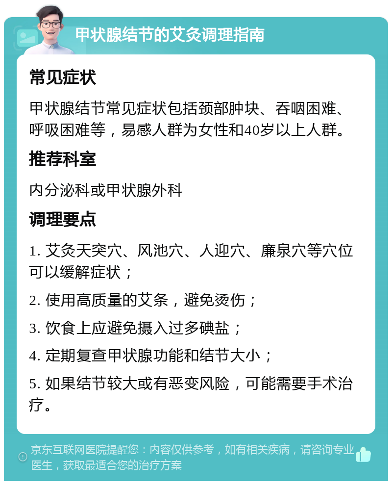 甲状腺结节的艾灸调理指南 常见症状 甲状腺结节常见症状包括颈部肿块、吞咽困难、呼吸困难等，易感人群为女性和40岁以上人群。 推荐科室 内分泌科或甲状腺外科 调理要点 1. 艾灸天突穴、风池穴、人迎穴、廉泉穴等穴位可以缓解症状； 2. 使用高质量的艾条，避免烫伤； 3. 饮食上应避免摄入过多碘盐； 4. 定期复查甲状腺功能和结节大小； 5. 如果结节较大或有恶变风险，可能需要手术治疗。